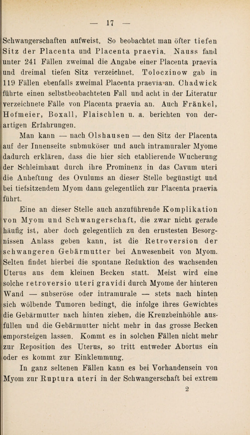 Schwangerschaften aufweist. So beobachtet man öfter tiefen Sitz der Placenta und Placenta praevia. Nauss fand unter 241 Fällen zweimal die Angabe einer Placenta praevia und dreimal tiefen Sitz verzeichnet. Toloczinow gab in 119 Fällen ebenfalls zweimal Placenta praevia an. Chadwick führte einen selbstbeobachteten Fall und acht in der Literatur verzeichnete Fälle von Placenta praevia an. Auch Fränkel, Hofmeier, Boxall, Flaischlen u. a. berichten von der¬ artigen Erfahrungen. Man kann — nach Olshausen — den Sitz der Placenta auf der Innenseite submuköser und auch intramuraler Myome dadurch erklären, dass die hier sich etablierende Wucherung der Schleimhaut durch ihre Prominenz in das Cavum Uteri die Anheftung des Ovulums an dieser Stelle begünstigt und bei tiefsitzendem Myom dann gelegentlich zur Placenta praevia führt. Eine an dieser Stelle auch anzuführende Komplikation von Myom und Schwangerschaft, die zwar nicht gerade häufig ist, aber doch gelegentlich zu den ernstesten Besorg¬ nissen Anlass geben kann, ist die Retroversion der schwangeren Gebärmutter bei Anwesenheit von Myom. Selten findet hierbei die spontane Reduktion des wachsenden Uterus aus dem kleinen Becken statt. Meist wird eine solche retroversio uteri gravidi durch Myome der hinteren Wand — subseröse oder intramurale — stets nach hinten sich wölbende Tumoren bedingt, die infolge ihres Gewichtes die Gebärmutter nach hinten ziehen, die Kreuzbeinhöhle aus¬ füllen und die Gebärmutter nicht mehr in das grosse Becken emporsteigen lassen. Kommt es in solchen Fällen nicht mehr zur Reposition des Uterus, so tritt entweder Abortus ein oder es kommt zur Einklemmung. In ganz seltenen Fällen kann es bei Vorhandensein von Myom zur Ruptura uteri in der Schwangerschaft bei extrem 2