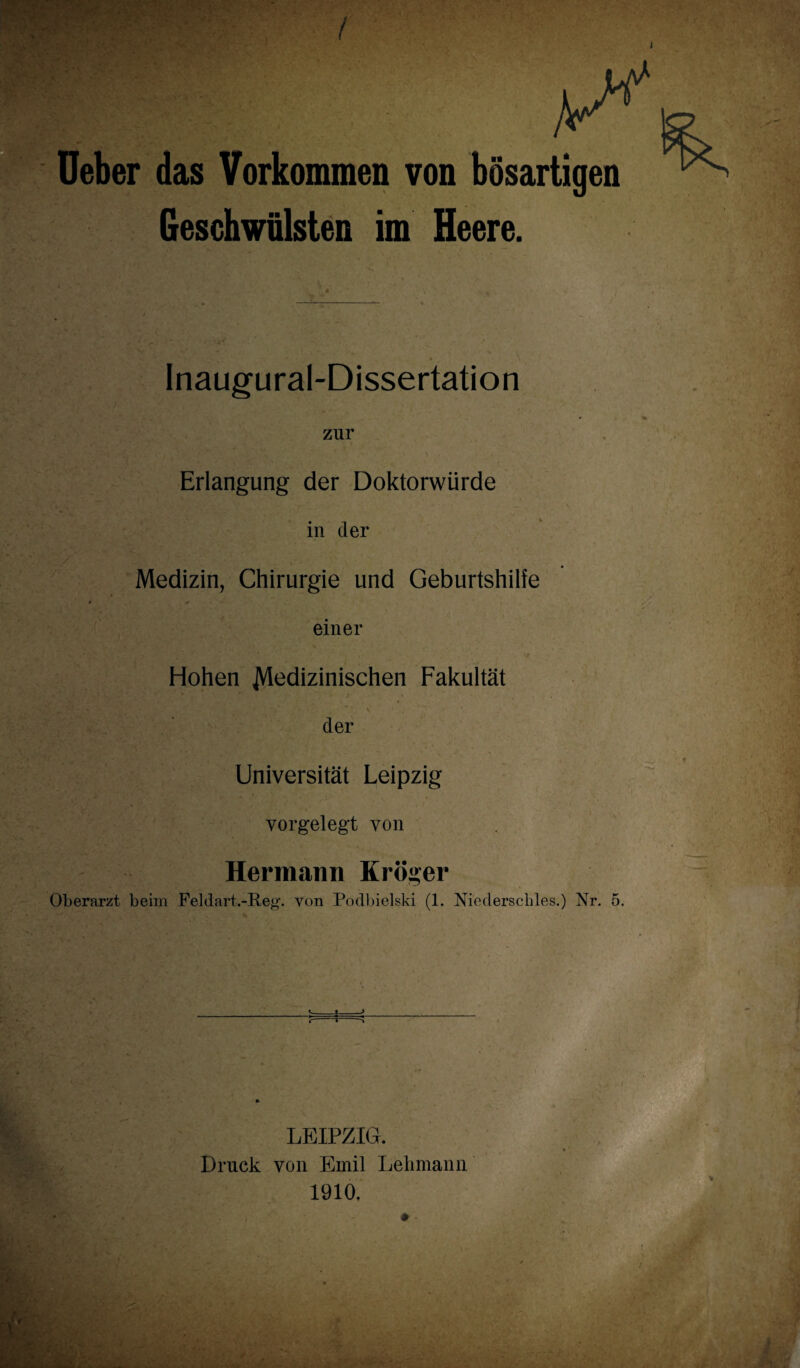 Ueber das Vorkommen von bösartigen Geschwülsten im Heere. Inaugural-Dissertation zur Erlangung der Doktorwürde in der Medizin, Chirurgie und Geburtshilfe einer Hohen JVIedizinischen Fakultät der Universität Leipzig vorgelegt von Hermann Kröger Oberarzt beim Feldart.-Reg. von Podbielski (1. Niederschles.) Nr. 5 -j- -j- c-» > LEIPZIG. Druck von Emil Lehmann 1910,