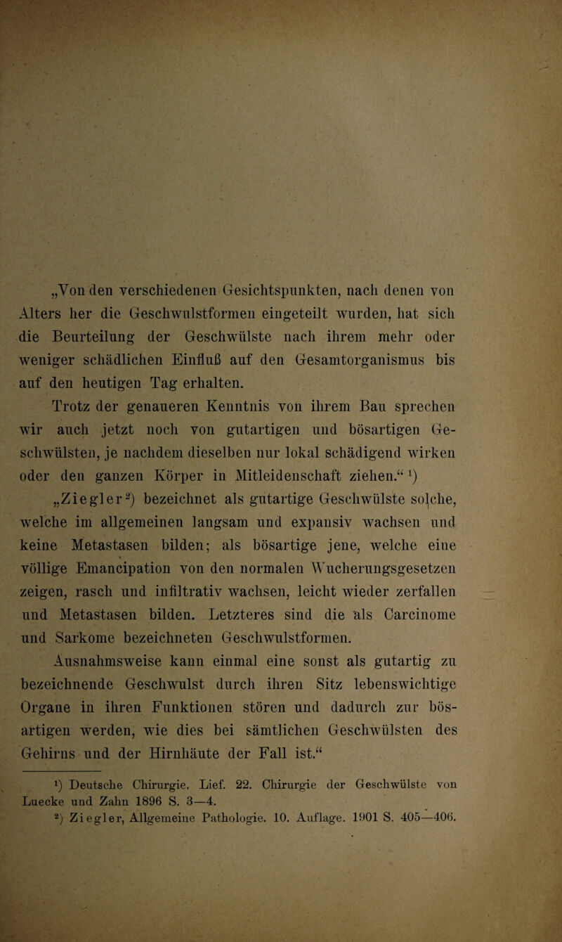 „Von den verschiedenen Gesichtspunkten, nach denen von Alters her die Gesehwulstformen eingeteilt wurden, hat sich die Beurteilung der Geschwülste nach ihrem mehr oder weniger schädlichen Einfluß auf den Gesamtorganismus bis auf den heutigen Tag erhalten. Trotz der genaueren Kenntnis von ihrem Bau sprechen wir auch jetzt noch von gutartigen und bösartigen Ge¬ schwülsten, je nachdem dieselben nur lokal schädigend wirken oder den ganzen Körper in Mitleidenschaft ziehen.“ T) „Ziegler* 2) bezeichnet als gutartige Geschwülste solche, welche im allgemeinen langsam und expansiv wachsen und keine Metastasen bilden; als bösartige jene, welche eine 'i völlige Emancipation von den normalen Wucherungsgesetzen zeigen, rasch und infiltrativ wachsen, leicht wieder zerfallen und Metastasen bilden. Letzteres sind die als Carcinome und Sarkome bezeichneten Geschwulstformen. Ausnahmsweise kann einmal eine sonst als gutartig zu bezeichnende Geschwulst durch ihren Sitz lebenswichtige Organe in ihren Funktionen stören und dadurch zur bös¬ artigen werden, wie dies bei sämtlichen Geschwülsten des Gehirns und der Hirnhäute der Fall ist.“ x) Deutsche Chirurgie. Lief. 22. Chirurgie der Geschwülste von Luecke uud Zahn 1896 S. 3—4.