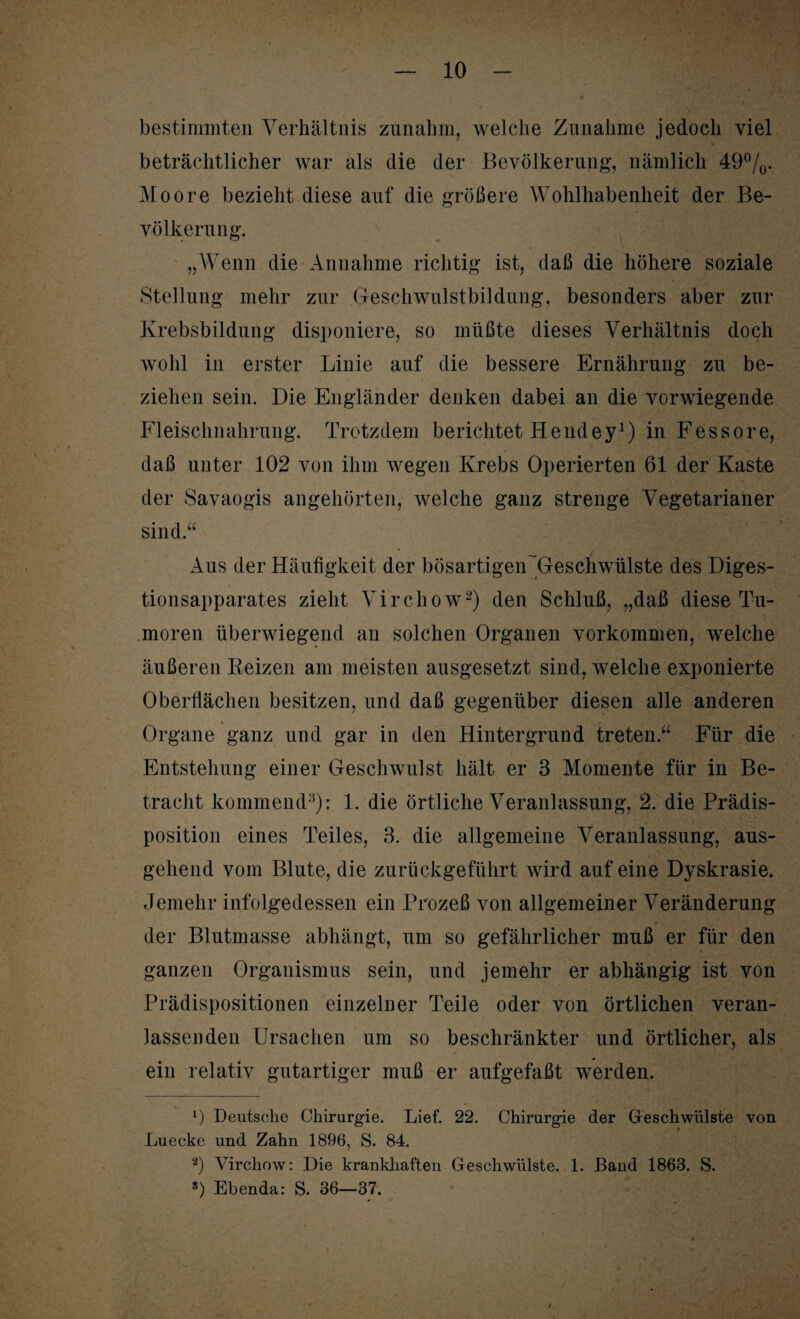 bestimmten Verhältnis zunahm, welche Zunahme jedoch viel beträchtlicher war als die der Bevölkerung, nämlich 49°/0. Moore bezieht diese auf die größere Wohlhabenheit der Be¬ völkerung. „Wenn die Annahme richtig ist, daß die höhere soziale Stellung mehr zur Geschwulstbildung, besonders aber zur Krebsbildung disponiere, so müßte dieses Verhältnis doch wohl in erster Linie auf die bessere Ernährung zu be¬ ziehen sein. Die Engländer denken dabei an die vorwiegende Fleischnahrung. Trotzdem berichtet Hendey1) in Fessore, daß unter 102 von ihm wegen Krebs Operierten 61 der Kaste der Savaogis angehörten, welche ganz strenge Vegetarianer sind.“ Aus der Häufigkeit der bösartigeiFGeschwülste des Diges¬ tionsapparates zieht Virchow2) den Schluß, „daß diese Tu¬ moren überwiegend an solchen Organen Vorkommen, welche äußeren Beizen am meisten ausgesetzt sind, welche exponierte Oberflächen besitzen, und daß gegenüber diesen alle anderen Organe ganz und gar in den Hintergrund treten.“ Für die Entstehung einer Geschwulst hält er 3 Momente für in Be¬ tracht kommend3): 1. die örtliche Veranlassung, 2. die Prädis¬ position eines Teiles, 3. die allgemeine Veranlassung, aus¬ gehend vom Blute, die zurückgeführt wird auf eine Dyskrasie. Jemehr infolgedessen ein Prozeß von allgemeiner Veränderung der Blutmasse abhängt, um so gefährlicher muß er für den ganzen Organismus sein, und jemehr er abhängig ist von Prädispositionen einzelner Teile oder von örtlichen veran¬ lassenden Ursachen um so beschränkter und örtlicher, als ein relativ gutartiger muß er aufgefaßt werden. 1) Deutsche Chirurgie. Lief. 22. Chirurgie der Geschwülste von Luecke und Zahn 1896, S. 84. 2) Virchow: Die krankhaften Geschwülste. 1. Band 1863. S. s) Ebenda: S. 36—37.