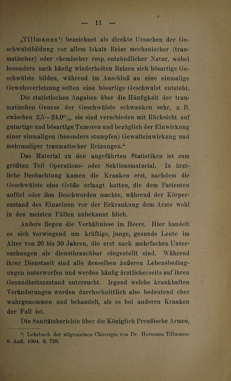 N „Tillman ns1) bezeichnet als direkte Ursachen der Ge¬ schwulstbildung vor allem lokale Eeize mechanischer (trau¬ matischer) oder chemischer resp. entzündlicher Natur, wobei besonders nach häufig wiederholten Reizen sich bösartige Ge¬ schwülste bilden, während im Anschluß an eine einmalige Gewebsverletzung selten eine bösartige Geschwulst entsteht. Die statistischen Angaben über die Häufigkeit der trau¬ matischen Genese der Geschwülste schwanken sehr, z. B. zwischen 2,5—24,0°/0, sie sind verschieden mit Rücksicht auf gutartige und bösartige Tumoren und bezüglich der Einwirkung einer einmaligen (besonders stumpfen) Gewalteinwirkung und mehrmaliger traumatischer Reizungen.“ Das Material zu den angeführten Statistiken ist zum größten Teil Operations- oder Sektionsmaterial. In ärzt¬ liche Beobachtung kamen die Kranken erst, nachdem die Geschwülste eine Größe erlangt hatten, die dem Patienten auffiel oder ihm Beschwerden machte, während der Körper¬ zustand des Einzelnen vor der Erkrankung dem Arzte wohl in den meisten Fällen unbekannt blieb. Anders liegen die Verhältnisse im Heere. Hier handelt es sich vorwiegend um kräftige, junge, gesunde Leute im Alter von 20 bis 30 Jahren, die erst nach mehrfachen Unter¬ suchungen als dienstbrauchbar eingestellt sind. Während ihrer Dienstzeit sind alle denselben äußeren Lebensbeding¬ ungen unterworfen und werden häufig ärztlicherseits auf ihren Gesundheitszustand untersucht. Irgend welche krankhaften Veränderungen werden durchschnittlich also bedeutend eher wahrgenommen und behandelt, als es bei anderen Kranken der Fall ist. Die Sanitätsberichte über die Königlich Preußische Armee, 0 Lehrbuch der allgemeinen Chirurgie von Dr. Hermann Tillmanns 9. Aufl. 1904. S. 73S. /