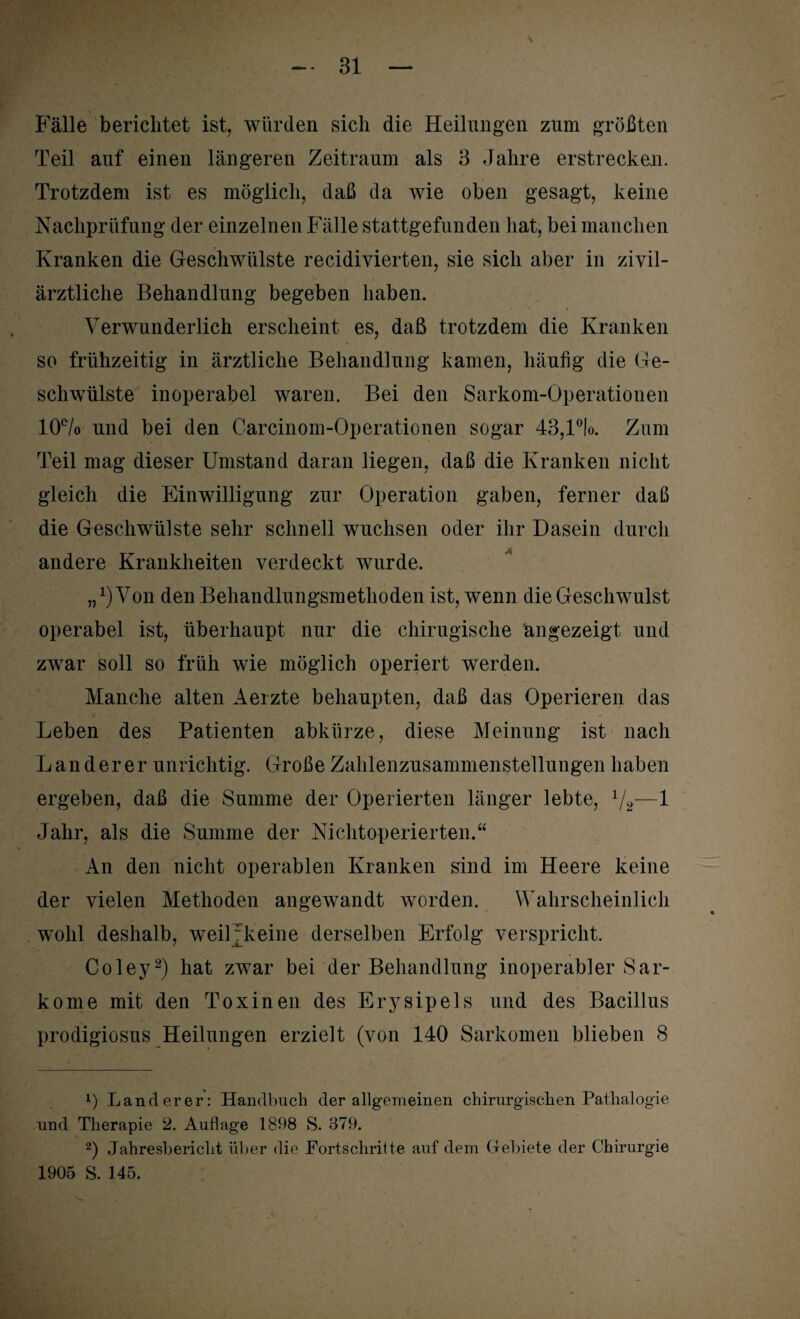 Fälle berichtet ist, würden sich die Heilungen zum größten Teil auf einen längeren Zeitraum als 3 Jahre erstrecken. Trotzdem ist es möglich, daß da wie oben gesagt, keine Nachprüfung der einzelnen Fälle stattgefunden hat, bei manchen Kranken die Geschwülste recidivierten, sie sich aber in zivil- ärztliche Behandlung begeben haben. Verwunderlich erscheint es, daß trotzdem die Kranken so frühzeitig in ärztliche Behandlung kamen, häufig die Ge¬ schwülste inoperabel waren. Bei den Sarkom-Operationen 10% und bei den Carcinom-Operationen sogar 43,l°lo. Zum Teil mag dieser Umstand daran liegen, daß die Kranken nicht gleich die Einwilligung zur Operation gaben, ferner daß die Geschwülste sehr schnell wuchsen oder ihr Dasein durch andere Krankheiten verdeckt wurde. j,1) Von den Behandlungsmethoden ist, wenn die Geschwulst operabel ist, überhaupt nur die chirugisclie angezeigt und zwar soll so früh wie möglich operiert werden. Manche alten Aerzte behaupten, daß das Operieren das Leben des Patienten abkürze, diese Meinung ist nach Länderer unrichtig. Große Zahlenzusammenstellungen haben ergeben, daß die Summe der Operierten länger lebte, 1/2—1 Jahr, als die Summe der Nichtoperierten.“ An den nicht operablen Kranken sind im Heere keine der vielen Methoden angewandt worden. Wahrscheinlich wohl deshalb, weiUkeine derselben Erfolg verspricht. Coley2) hat zwar bei der Behandlung inoperabler Sar¬ kome mit den Toxinen des Erysipels und des Bacillus prodigiosus Heilungen erzielt (von 140 Sarkomen blieben 8 1) Länderer: Handbuch der allgemeinen chirurgischen Patlialogie und Therapie 2. Auflage 1808 S. 379. 2) Jahresbericht über die Fortschritte auf dem Gebiete der Chirurgie 1905 S. 145.