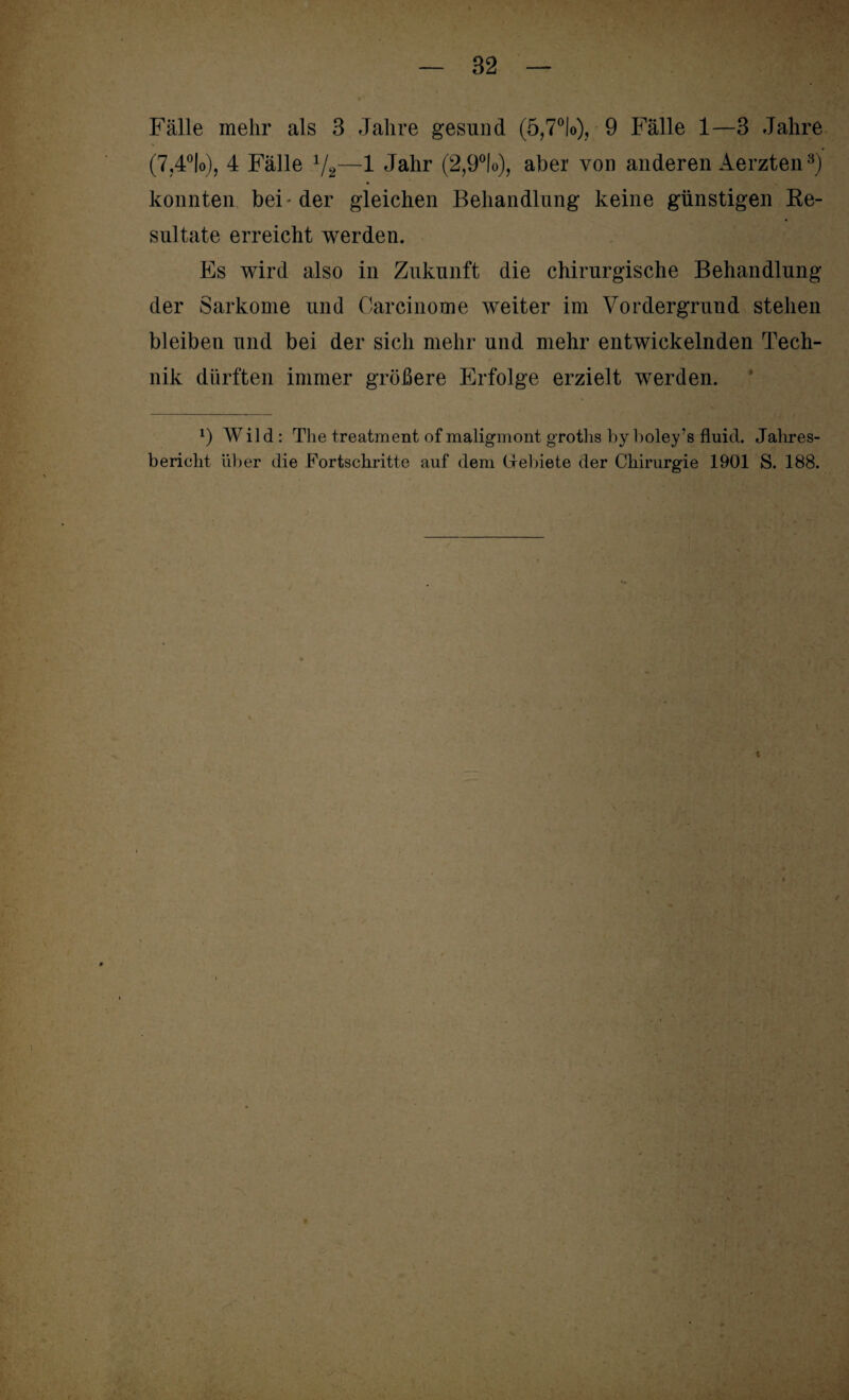 Fälle mehr als 3 Jahre gesund (5,7°!o), 9 Fälle 1—3 Jahre (7,4°lo), 4 Fälle V2—1 Jahr (2,9°lo), aber von anderen Aerzten3) konnten bei-der gleichen Beliandlung keine günstigen Re¬ sultate erreicht werden. Es wird also in Zukunft die chirurgische Behandlung der Sarkome und Oarcinome weiter im Vordergrund stehen bleiben und bei der sich mehr und mehr entwickelnden Tech¬ nik dürften immer größere Erfolge erzielt werden. *) Wild: The treatment of maligmontgroths byboley’s fluid. Jahres¬ bericht über die Fortschritte auf dem Gebiete der Chirurgie 1901 S. 188.