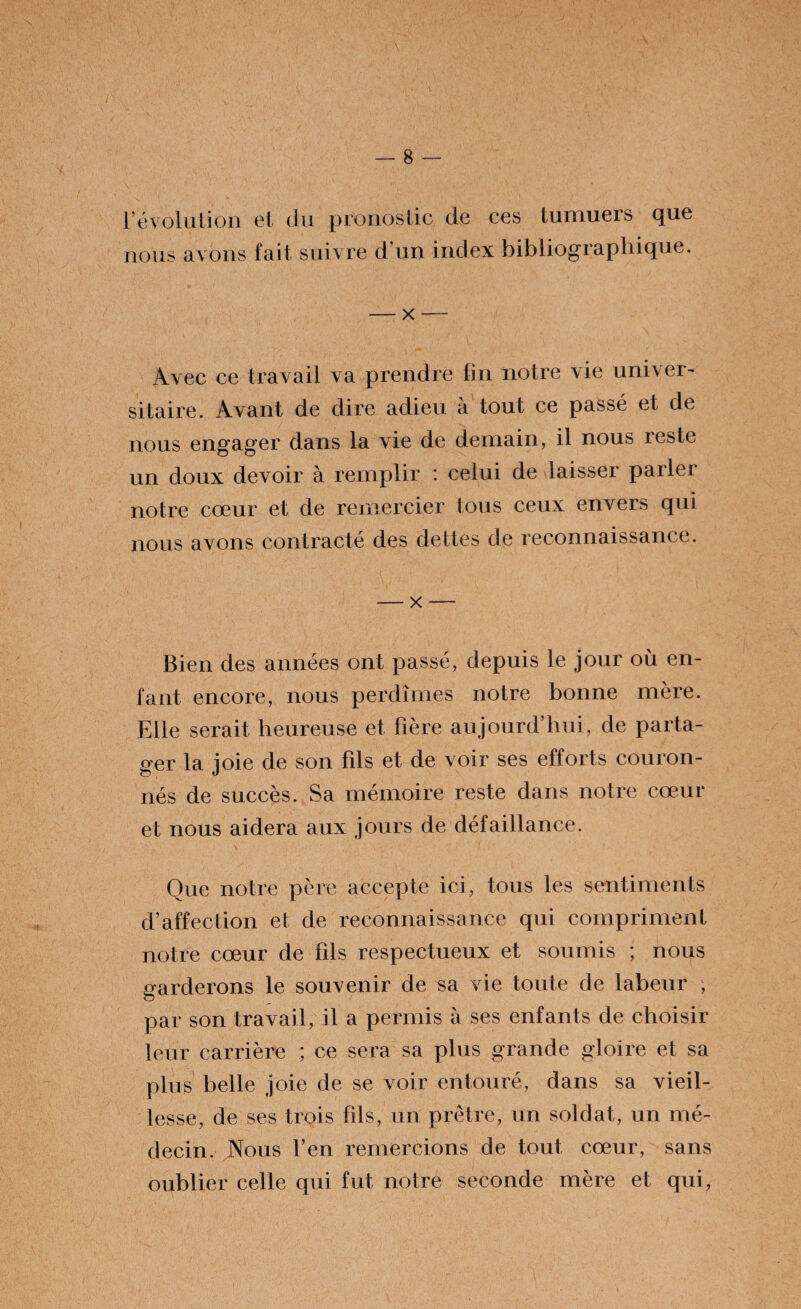 révolution et du pronostic de ces tumuers que nous avons fait suivre d’un index bibliographique. — x — Avec ce travail va prendre fin notre vie univer¬ sitaire. Avant de dire adieu à tout ce passé et de nous engager dans la vie de demain, il nous reste un doux devoir à remplir : celui de laisser parler notre cœur et de remercier tous ceux envers qui nous avons contracté des dettes de reconnaissance. — x — Bien des années ont passé, depuis le jour où en¬ fant encore, nous perdîmes notre bonne mère. Elle serait heureuse et hère au jourd’hui, de parta¬ ger la joie de son hls et de voir ses efforts couron¬ nés de succès. Sa mémoire reste dans notre cœur et nous aidera aux jours de défaillance. Que notre père accepte ici, tous les sentiments d’affection et de reconnaissance qui compriment notre cœur de fils respectueux et soumis ; nous garderons le souvenir de sa vie toute de labeur , par son travail, il a permis à ses enfants de choisir leur carrière ; ce sera sa plus grande gloire et sa plus belle joie de se voir entouré, dans sa vieil¬ lesse, de ses trois fils, un prêtre, un soldat, un mé¬ decin. Nous l’en remercions de tout cœur, sans oublier celle qui fut notre seconde mère et qui,