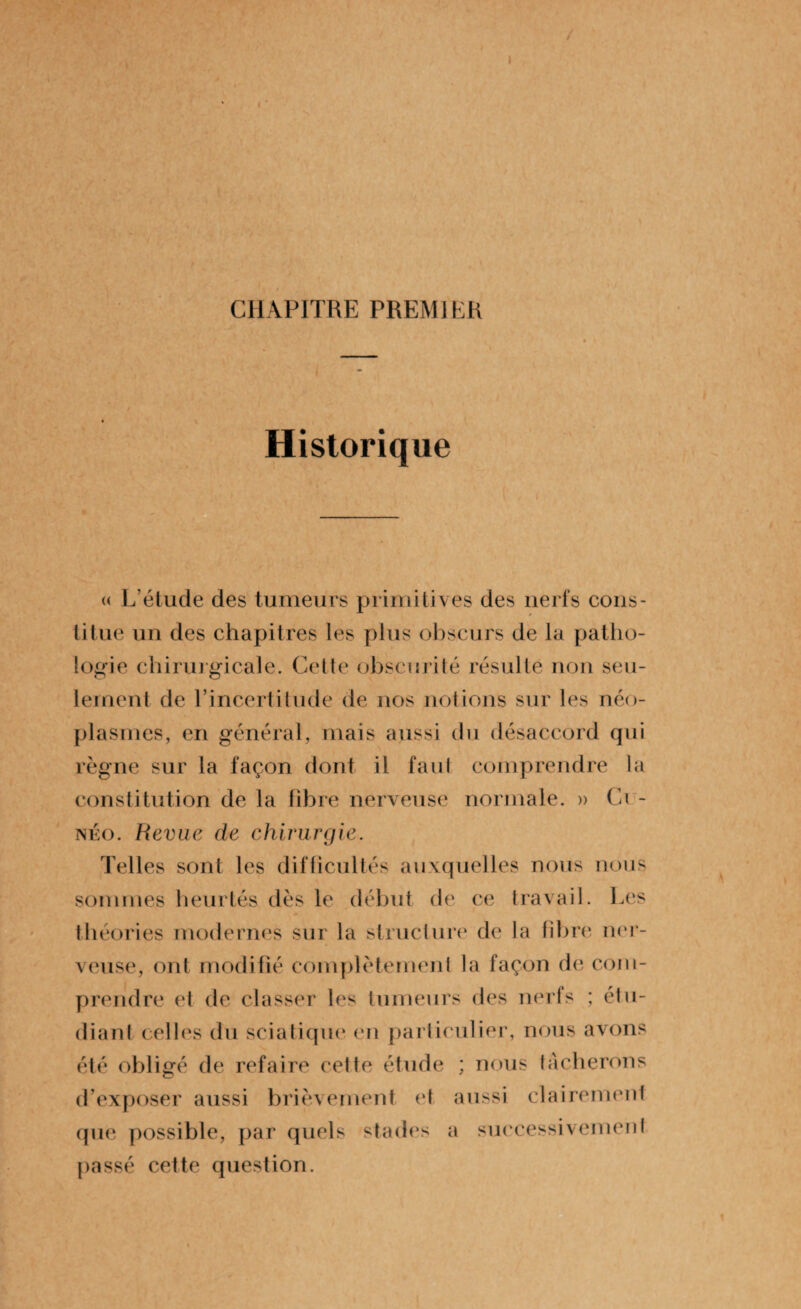 I CHAPITRE PREMIER Historique « L’étude des tumeurs primitives des nerfs cons¬ titue un des chapitres les plus obscurs de la patho¬ logie chirurgicale. Cette obscurité résulte non seu¬ lement de l’incertitude de nos notions sur les néo¬ plasmes, en général, mais aussi du désaccord qui règne sur la façon dont il faut comprendre la constitution de la fibre nerveuse normale. » Ci - néo. Revue de chirurgie. Telles sont les difficultés auxquelles nous nous sommes heurtés dès le début de ce travail. Les théories modernes sur la structure de la libre ner¬ veuse, ont modifié complètement la façon de com¬ prendre et de classer les tumeurs des nerfs ; étu¬ diant celles du sciatique en particulier, nous avons été obligé de refaire cette étude ; nous tacherons d’exposer aussi brièvement et aussi clairement que possible, par quels stades a successivement passé cette question.