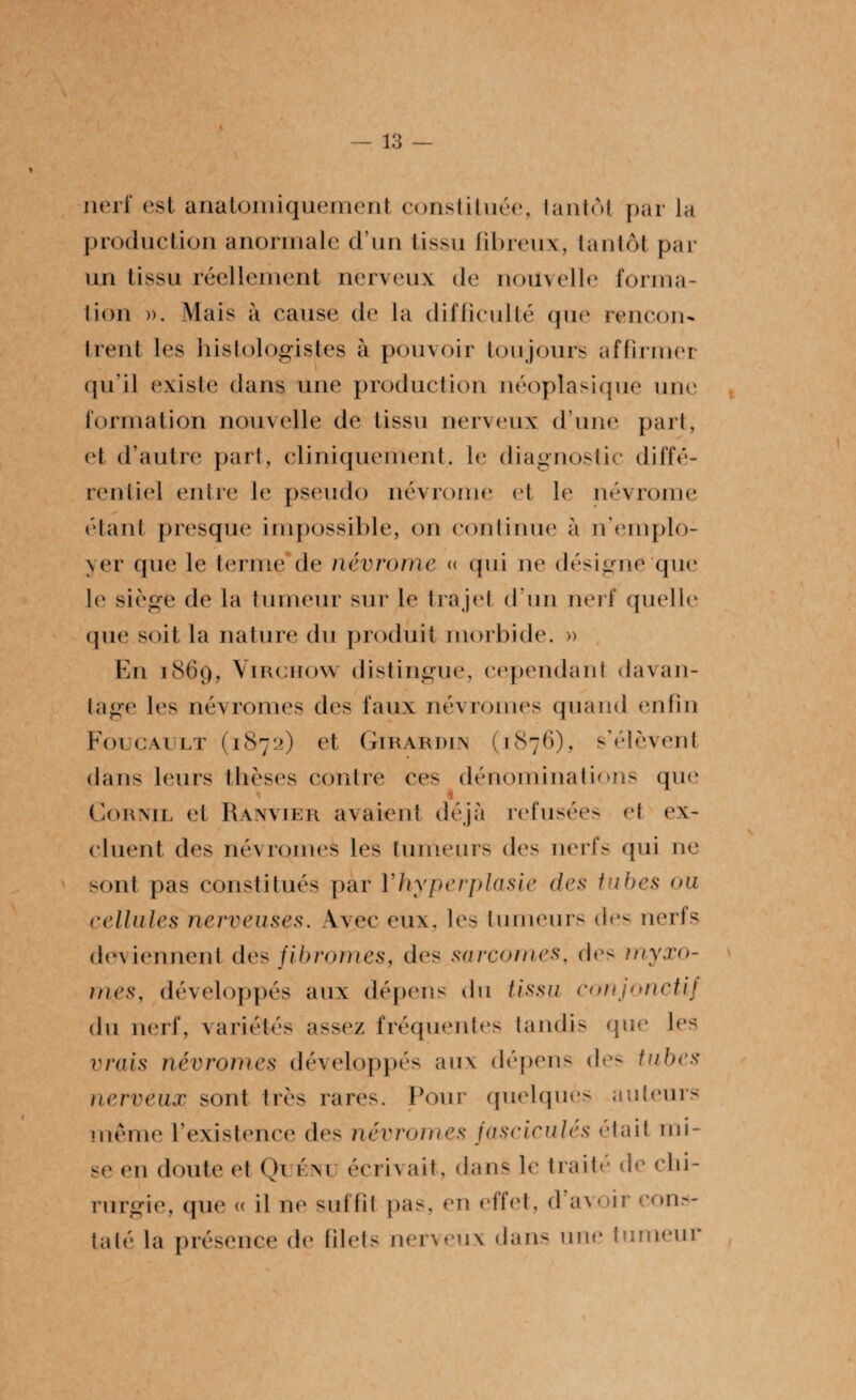 t — 13 — nerf est anatomiquement constituée, tantôt par la production anormale d’un tissu fibreux, tantôt par un tissu réellement nerveux de nouvelle forma¬ tion ». Mais à cause de la difficulté que rencon¬ trent les histologistes à pouvoir toujours affirmer qu’il existe dans une production néoplasique une formation nouvelle de tissu nerveux d’une part, et d’autre part, cliniquement, le diagnostic diffé- rentiel entre le pseudo névrome et le névrome étant presque impossible, on continue à n’emplo¬ yer que le terme de névrome « qui ne désigne que le siège de la tumeur sur le trajet d’un nerf quelle que soit la nature du produit morbide. » En 1869, Virchow distingue, cependant davan¬ tage les névromes des faux névromes quand enfin Foucault (1872) et Girardin (1876), s’élèvent dans leurs thèses contre ces dénominations que 1 1 Cornil et Ranvier avaient déjà refusées et ex¬ cluent des névromes les tumeurs des nerfs qui ne sont pas constitués par Yhyperplasie des tubes ou cellules nerveuses. Avec eux, les tumeurs des nerfs deviennent des fibromes, des sarcomes, des myxo¬ mes, développés aux dépens du tissu conjonctif du nerf, variétés assez fréquentes tandis que les vrais névromes développés aux dépens des tubes nerveux sont très rares. Pour quelques auteurs même l’existence des névromes fascicules était mi¬ se en doute et Qu eau écrivait, dans le traité de chi¬ rurgie, que « il ne suffit pas, en etfet, d’avoir cons¬ taté la présence de filets nerveux dans une tumeur