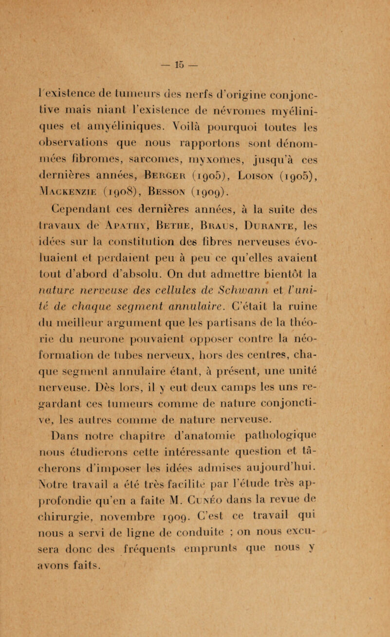 I existence de tumeurs des nerfs d’origine conjonc¬ tive mais niant l'existence de névromes myélini- ques et amyéliniques. Voilà pourquoi toutes les observations que nous rapportons sont dénom¬ mées fibromes, sarcomes, myxomes, jusqu’à ces dernières années, Berger (1906), Loison (igo5), Mackenzie (1908), Besson (1909). Cependant ces dernières années, à la suite des travaux de Apatiiy, Bethe, Braus, Durante, les idées sur la constitution des libres nerveuses évo¬ luaient et perdaient peu à peu ce qu’elles avaient tout d’abord d’absolu. O11 dut admettre bientôt la 0 nature nerveuse des cellules de Schwann et limi¬ té de chaque segment annulaire. C’était la ruine du meilleur argument que les partisans de la théo- rie du neurone pouvaient opposer contre la néo- formation de tubes nerveux, hors des centres, cha¬ que segment annulaire étant, à présent, une unité nerveuse. Dès lors, il y eut deux camps les uns re¬ gardant ces tumeurs comme de nature conjoncti¬ ve, les autres comme de nature nerveuse. Dans notre chapitre d’anatomie pathologique nous étudierons cette intéressante question et tâ¬ cherons d'imposer les idées admises aujourd’hui. Notre travail a été très facilité par l’étude très ap¬ profondie qu’en a faite M. Gi néo dans la revue de chirurgie, novembre 1909. C’est ce travail qui nous a servi de ligne de conduite ; on nous excu¬ sera donc des fréquents emprunts que nous y avons faits.