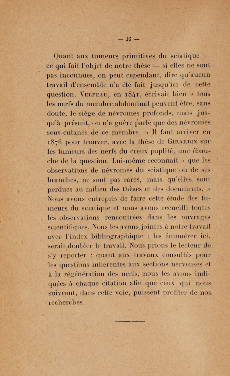 Quant aux tumeurs primitives du sciatique — ce qui fait l’objet de notre thèse — si elles ne sont pas inconnues, on peut cependant, dire qu’aucun travail d’ensemble n’a été fait jusqu’ici de cette question. Velpeau, en i84i, écrivait bien « tous les nerfs du membre abdominal peuvent être, sans doute, le siège de névromes profonds, mais jus¬ qu’à présent, on n’a guère parlé que des névromes sous-cutanés de ce membre. » Il faut arriver en 1876 pour trouver, avec la thèse de Girardin sur les tumeurs des nerfs du creux poplité, une ébau¬ che de la question. Lui-même reconnaît « que les observations de névromes du sciatique ou de ses branches, ne sont pas rares, mais qu’elles sont perdues au milieu des thèses et des documents. » Nous avons entrepris de faire cette étude des tu¬ meurs du sciatique et nous avons recueilli toutes les observations rencontrées dans les ouvrages scientifiques. Nous les avons, jointes à noire travail avec l’index bibliographique ; les énumérer ici, serait doubler le travail. Nous prions le lecteur de s’y reporter ; quant aux travaux consultés pour les questions inhérentes aux sections nerveuses et à la régénération des nerfs, nous les avons indi- quées à chaque citation afin que ceux qui nous suivront, dans cette voie, puissent profiter de nos recherches.