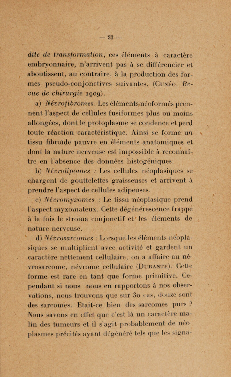 dite de transformation, ces éléments à caractère embryonnaire, n’arrivent pas à se différencier et aboutissent, au contraire, à la production des for¬ mes pseudo-conjonctives suivantes. (Cunéo. Re¬ vue de chirurgie 1909). a) Névrofibromes. Les éléments,néoformés pren¬ nent l’aspect de cellules fusiformes plus ou moins allongées, dont le protoplasme se condenee et perd toute réaction caractéristique. Ainsi se forme un tissu fibroïde pauvre en éléments anatomiques et dont la nature nerveuse est impossible à reconnaî¬ tre en F absence des données histogéniques. b) Névrolipomes : Les cellules néoplasiques se chargent de gouttelettes graisseuses et arrivent à prendre l’aspect de cellules adipeuses. c) Névromyxomes : Le tissu néoplasique prend l’aspect myxomateux. Cette dégénérescence frappé à la fois le stroma conjonctif et les éléments de nature nerveuse. d) Névrosarcomes ; Lorsque les éléments néopla¬ siques se multiplient avec activité et gardent un caractère nettement cellulaire, 011 a affaire au né- vrosarcome, névrome cellulaire (Durante). Cette forme est rare en tant que forme primitive. Ce¬ pendant si nous nous en rapportons à nos obser¬ vations, nous trouvons que sur 3o eas, douze sont des sarcomes. Etait-ce bien des sarcomes purs i) Nous savons en effet que c’est là un caractère ma¬ lin des tumeurs et il s’agit probablement de néo plasmes précités ayant dégénéré tels que les signa-