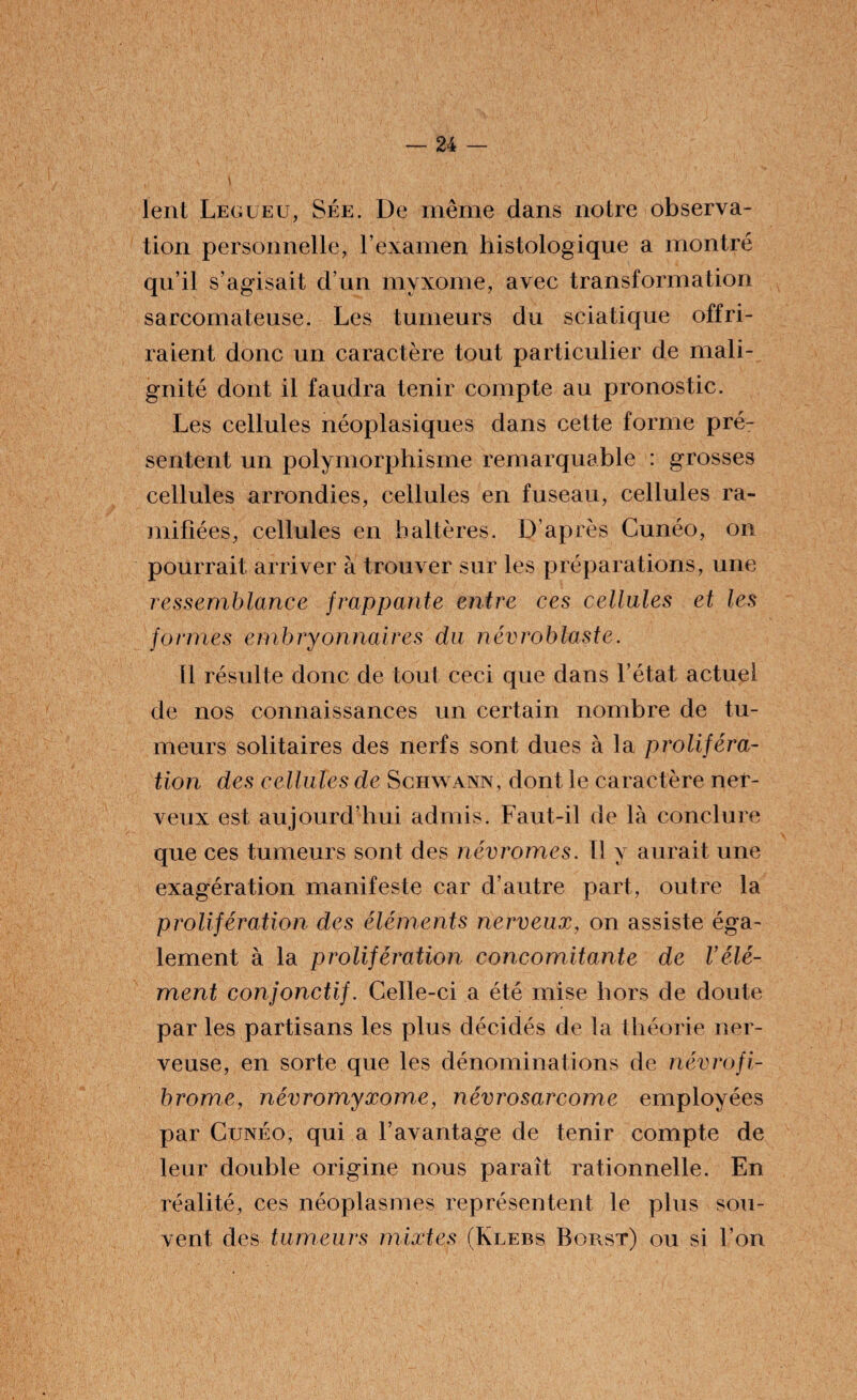 lent Léguéu, Sée. De même dans notre observa¬ tion personnelle, l’examen histologique a montré qu’il s’avisait d’un myxome, avec transformation sarcomateuse. Les tumeurs du sciatique offri¬ raient donc un caractère tout particulier de mali¬ gnité dont il faudra tenir compte au pronostic. Les cellules néoplasiques dans cette forme pré¬ sentent un polymorphisme remarquable : grosses cellules arrondies, cellules en fuseau, cellules ra¬ mifiées, cellules en haltères. D’après Cunéo, on pourrait arriver à trouver sur les préparations, une ressemblance frappante entre ces cellules et les formes embryonnaires du névroblaste. Il résulte donc de tout ceci que dans l’état actuel de nos connaissances un certain nombre de tu¬ meurs solitaires des nerfs sont dues à la proliféra¬ tion des cellules de Schwann, dont le caractère ner¬ veux est aujourd’hui admis. Faut-il de là conclure que ces tumeurs sont des riévr ornes. Il y aurait une exagération manifeste car d’autre part, outre la prolifération des éléments nerveux, on assiste éga¬ lement à la prolifération concomitante de Vélé¬ ment conjonctif. Celle-ci a été mise hors de doute par les partisans les plus décidés de la théorie ner¬ veuse, en sorte que les dénominations de névrofi¬ brome, névromyxome, névrosarcome employées par Cunéo, qui a l’avantage de tenir compte de leur double origine nous paraît rationnelle. En réalité, ces néoplasmes représentent le plus sou¬ vent des tumeurs mixtes (Klebs Borst) ou si l’on