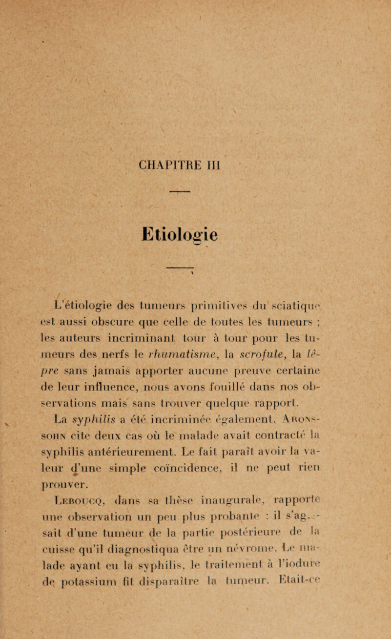 Etiologie f <r L’étiologie des tumeurs primitives du sciatique est aussi obscure que celle de toutes les tumeurs ; les auteurs incriminant tour à tour pour les tu- meurs des nerfs le rhumatisme, la scrofule, la lè¬ pre sans jamais apporter aucune preuve certaine de leur influence, nous avons fouillé dans nos ob¬ servations mais sans trouver quelque rapport. La syphilis a été incriminée également. Arons- sohn cite deux cas où le malade avait contracté la syphilis antérieurement. Le fait parait avoir la va¬ leur d’une simple coïncidence, il ne peut rien prouver. Leboucq, dans sa thèse inaugurale, rapporte nue observation un peu plus probante : il s’ag~- sait d’une tumeur de la partie postérieure de la cuisse qu’il diagnostiqua être un név rouie. Le ma¬ lade ayant eu la syphilis, le traitement à l’iodure de potassium fit disparaître la tumeur. Etait-ce