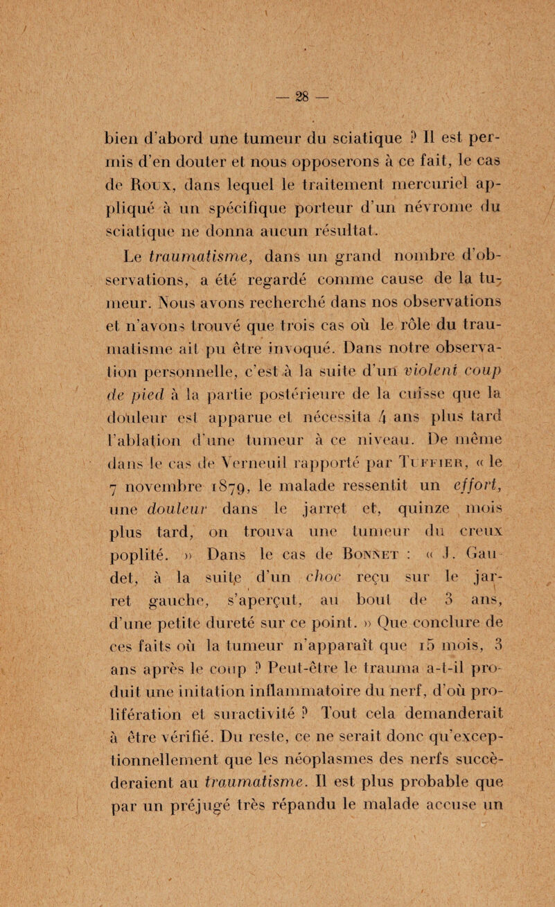 bien d’abord une tumeur du sciatique P Il est per¬ mis d’en douter et nous opposerons à ce fait, le cas de Roux, dans lequel le traitement mercuriel ap¬ pliqué à un spécifique porteur d’un névrome du sciatique ne donna aucun résultat. Le traumatisme, dans un grand nombre d’ob¬ servations, a été regardé comme cause de la tu¬ meur. Nous avons recherché dans nos observations et n’avons trouvé que trois cas où le rôle du trau¬ matisme ait pu être invoqué. Dans notre observa¬ tion personnelle, c’est à la suite d’un viole ni coup de pied à la partie postérieure de la cuisse que la d où leur est apparue et nécessita 4 ans plus tard l’ablation d’une tumeur à ce niveau. De même dans le cas de Verneuil rapporté par Tuffier, « le 7 novembre 1879, le malade ressentit un effort, une douleur dans le jarret et, quinze mois plus tard, on trouva une tumeur du creux poplité. » Dans le cas de Bonxet : « J. Gau det, à la suit.e d’un choc reçu sur le jar- 1 ret gauche, s’aperçut, au bout de 3 ans, d’une petite dureté sur ce point. » Que conclure de ces faits où la tumeur n’apparaît que i5 mois, 3 ans après le coup P Peut-être le trauma a-t-il pro¬ duit une initation inflammatoire du nerf, d'où pro¬ lifération et suractivité P Tout cela demanderait à être vérifié. Du reste, ce ne serait donc qu'excep- tionnellement que les néoplasmes des nerfs succé¬ deraient au traumatisme. Il est plus probable que par un préjugé très répandu le malade accuse un