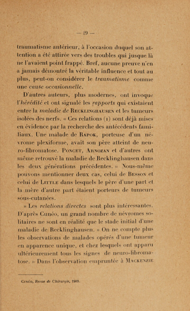 traumatisme antérieur, à l'occasion duquel son at¬ tention a été attirée vers des troubles qui jusque là ne rayaient point frappé. Bref, aucune preuve n’en a jamais démontré la véritable influence et tout au plus, peut-on considérer le traumatisme comme une cause occasionnelle. k\ «' . ‘ , 4 ... -y % ' . \ D’autres auteurs, plus modernes, ont invoque Y hérédité et ont signalé les rapports qui existaient entre la maladie de Recklinghausen et les tumeurs isolées des nerfs. « Ces relations (i) sont déjà mises en e1 baux. Une malade de Rapok, porteuse d’un né- vrome plexifornie, avait son père atteint de neu- ro-Fibromatose. Poncet, Arnozan et d’autres ont même retrouvé la maladie de Recklinghausen dans les deux générations précédentes. » Aous-même pouvons mentionner deux cas, celui de Besson et celui de Little dans lesquels le père d’une part et la mère d’autre part étaient porteurs de tumeurs sous-cutanées. « Les relations directes sont plus intéressantes. D après Cunéo, un grand nombre de névromes so¬ litaires ne sont en réalité que le stade initial d’une maladie de Recklinghausen. » On ne compte plus les observations de malades opérés d’une tumeur «ai apparence unique, et chez lesquels ont apparu ultérieurement tous les signes de neuro-fibroina- tose. » Dans l’observation empruntée à Mackenzie Cenko, Revue de Chirurgie, 1909.
