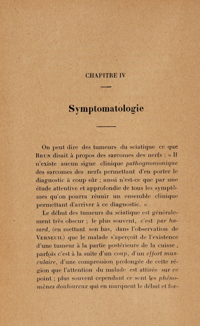 Symptomatologie On peut dire des tumeurs du sciatique ce que Brun disait à propos des sarcomes des nerfs : « Il n’existe aucun signe clinique pathognomonique des sarcomes des nerfs permettant d’en porter le diagnostic à coup sûr ; aussi n’est-ce que par une étude attentive et approfondie de tous les symptô¬ mes qu’on pourra réunir un ensemble clinique permettant d’arriver à ce diagnostic. » Le début des tumeurs du sciatique est générale¬ ment très obscur ; le plus souvent, c’est par ha¬ sard, (en mettant son bas, dans l’observation de Verneuil) que le malade s’aperçoit de l’existence d’une tumeur à la partie postérieure de la cuisse , parfois c’est à la suite d’un coup, d’un effort mus¬ culaire, d’une compression prolongée de cette ré¬ gion que l’attention du malade est attirée sur ce point ; plus souvent cependant ce sont l,es phéno¬ mènes douloureux qui en marquent le début el for-