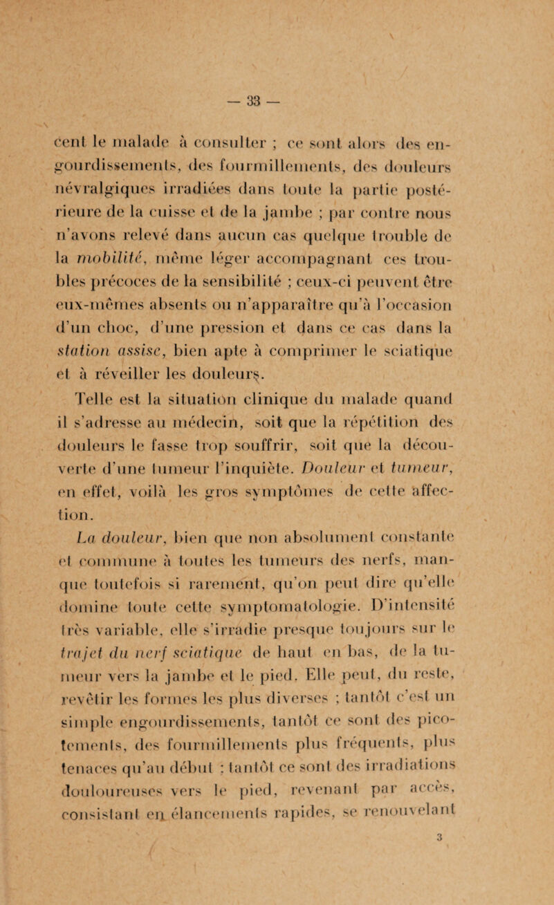\ — 33 cent le malade à consulter ; ce sont alors des en¬ gourdissements, des fourmillements, des douleurs névralgiques irradiées dans toute la partie posté¬ rieure de la cuisse et de la jambe ; par contre nous n’avons relevé dans aucun cas quelque trouble de la mobilité, même léger accompagnant ces trou¬ bles précoces de la sensibilité ; ceux-ci peuvent être eux-mêmes absents ou n’apparaître qu’à l’occasion d’un choc, d’une pression et dans ce cas dans la station assise, bien apte à comprimer le sciatique et à réveiller les douleur^. Telle est la situation clinique du malade quand il s’adresse au médecin, soit que la répétition des douleurs le fasse trop souffrir, soit que la décou¬ verte d’une tumeur l’inquiète. Douleur et tumeur, en effet, voilà les gros symptômes de cette affec¬ tion . La douleur, bien que non absolument constante et commune à toutes les tumeurs des nerfs, man¬ que toutefois si rarement, qu’on peut dire qu’elle domine toute cette symptomatologie. D’intensité très variable, elle s’irradie presque toujours sur le trajet du nerf sciatique de haut en bas, de la tu¬ meur vers la jambe et le pied. Elle peut, du reste, revêtir les formes les plus diverses ; tantôt c’est un simple engourdissements, tantôt ce sont des pico¬ tements, des fourmillements plus fréquents, plus tenaces qu’au début : tantôt ce sont des irradiations douloureuses vers le pied, revenant par accès, consistant eu élancements rapides, se renomelant