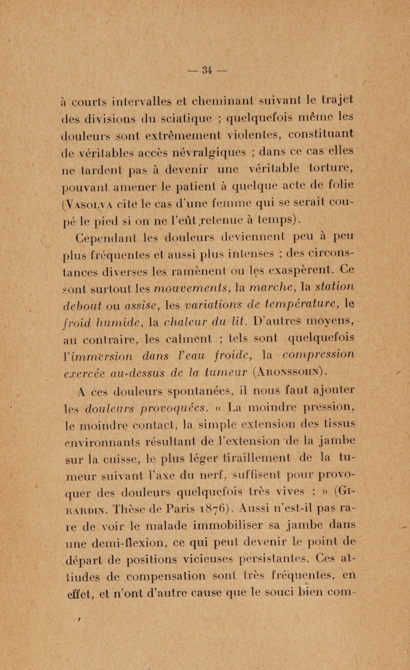 à courts intervalles et cheminant suivant le trajet des divisions du sciatique ; quelquefois même les douleurs sont extrêmement violentes, constituant de véritables accès névralgiques ; dans ce cas elles ne tardent pas à devenir une véritable torture, pouvant amener le patient à quelque acte de folie (Vasolva cite le cas d’une femme qui se serait cou¬ pé le pied si on ne l’eût retenue à temps). Cependant les douleurs deviennent peu à peu plus fréquentes et aussi plus intenses ; des circons¬ tances diverses les ramènent ou les exaspèrent. Ce sont surtout les mouvements, la marche, la station debout ou assise, les variations de température, le froid humide, la chaleur du lit. D’autres moyens, au contraire, les calment ; tels sont quelquefois Y immersion dans l’eau froide, la compression exercée au-dessus de la tumeur (Aronssohn). A ces douleurs spontanées, il nous faut ajouter les douleurs provoquées. « La moindre pression, le moindre contact, la simple extension des tissus environnants résultant de l’extension de la jambe sur la cuisse, le plus léger tiraillement de la tu¬ meur suivant l’axe du nerf, suffisent pour provo¬ quer des douleurs quelquefois très vives ; » (Gi- rardin. Thèse de Paris 1876). Aussi n’est-il pas ra¬ re de voir le malade immobiliser sa jambe dans une demi-flexion, ce qui peut devenir le point de départ de positions vicieuses persistantes. Ces at¬ tardés de compensation sont très fréquentes, en effet, et n’ont d’autre cause que le souci bien coin r