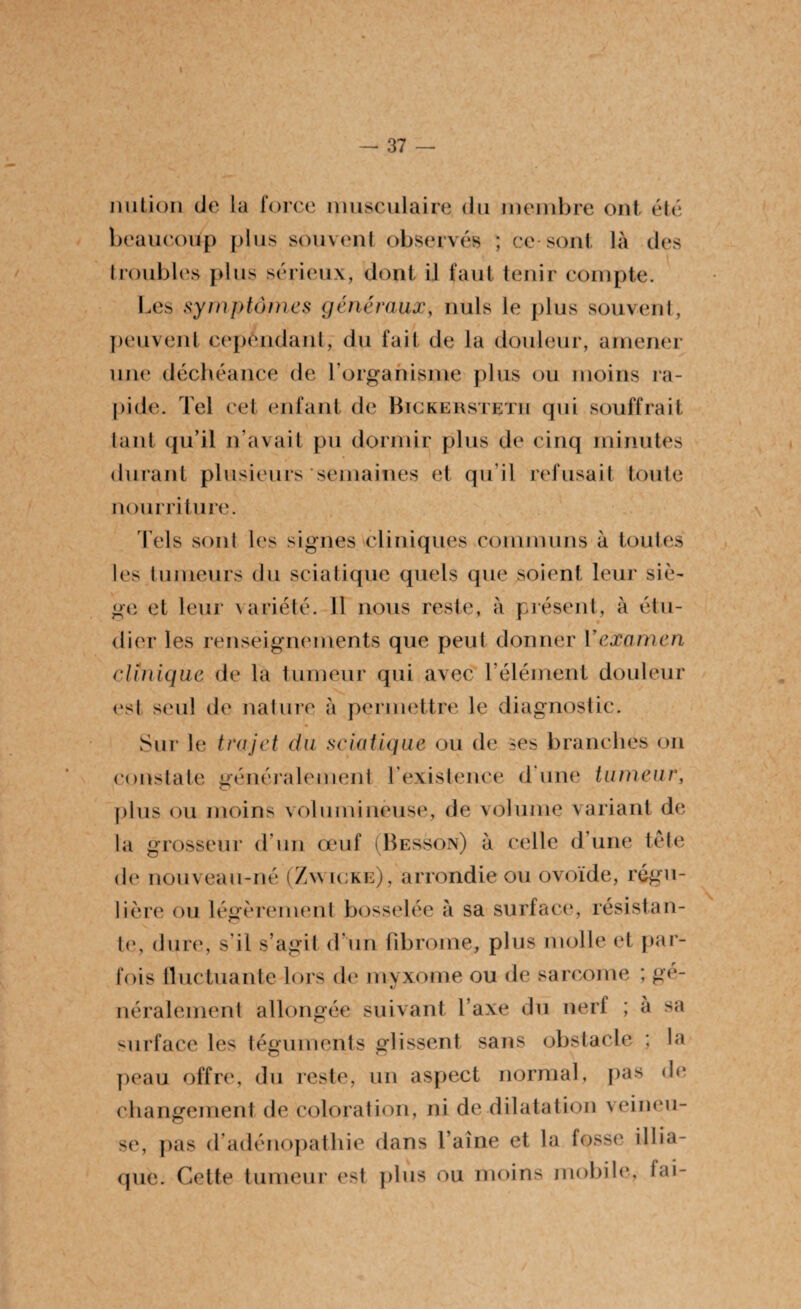 imtion de la force musculaire du membre ont été beaucoup plus souvent observés ; ce-sont là des (roubles plus sérieux, dont il faut tenir compte. Les symptômes généraux, nuis le plus souvent, peuvent cependant, du fait de la douleur, amener une déchéance de l’organisme plus ou moins ra¬ pide. Tel cet enfant de Bickersteth qui souffrait tant qu’il n’avait pu dormir plus de cinq minutes durant plusieurs semaines et qu'il refusait toute nourriture. Tels sont les signes cliniques communs à toutes les tumeurs du sciatique quels que soient leur siè¬ ge et leur variété. Il nous reste, à présent, à étu¬ dier les renseignements que peut donner Yexamen clinique de la tumeur qui avec l’élément douleur est seul de nature à permettre le diagnostic. Sur le tra jet du sciatique ou de ses branches on constate généralement l’existence d une tumeur, plus ou moins volumineuse, de volume variant de la grosseur d’un œuf (Besson) à celle d’une tête de nouveau-né (Zw icke), arrondie ou ovoïde, régu¬ lière ou légèrement bosselée à sa surface, résistan¬ te, dure, s il s’agit d un fibrome, plus molle et par¬ fois fluctuante lors de myxome ou de sarcome ; gé- néralement allongée suivant l’axe du nerf ; à sa surface les téguments glissent sans obstacle ; la peau offre, du reste, un aspect normal, pas de changement de coloration, ni de dilatation veineu¬ se, pas d’adénopathie dans l’aine et la fosse illia- que. Cette tumeur est plus ou moins mobile, fai- \