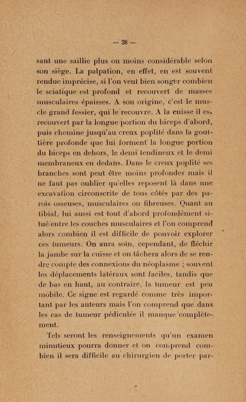 sant une saillie plus ou moins considérable selon son siège. La palpation, en effet, en est souvent rendue imprécise, si l’on veut bien songer combien le sciatique est profond et recouvert de masses musculaires épaisses. A son origine, c’est le mus¬ cle grand fessier, qui le recouvre. A la cuisse il esi, recouvert par la longue portion du biceps d’abord, puis chemine jusqu’au creux poplité dans la gout¬ tière profonde que lui forment la longue portion du biceps en dehors, le demi tendineux et le demi membraneux en dedans. Dans le creux poplité ses branches sont peut être moins profondes mais il ne faut pas oublier qu’elles reposent là dans une excavation circonscrite de tous côtés par des pa¬ rois osseuses, musculaires ou fibreuses. Quant au tibial, lui aussi est tout d’abord profondément si¬ tué entre les couches musculaires et l’on comprend alors combien il est difficile de pouvoir explorer ces tumeurs. On aura soin, cependant, de fléchir la jambe sur la cuisse et on tâchera alors de se ren¬ dre compte des connexions du néoplasme ; souvent les déplacements latéraux sont faciles, tandis que de bas en haut, au contraire, la tumeur est peu mobile. Ce signe est regardé comme très impor¬ tant par les auteurs mais l’on comprend que dans les cas de tumeur pédiculée il manque complète¬ ment. Tels seront les renseignements qu’un examen minutieux pourra donner et on comprend com¬ bien il sera difficile au chirurgien de porter par-
