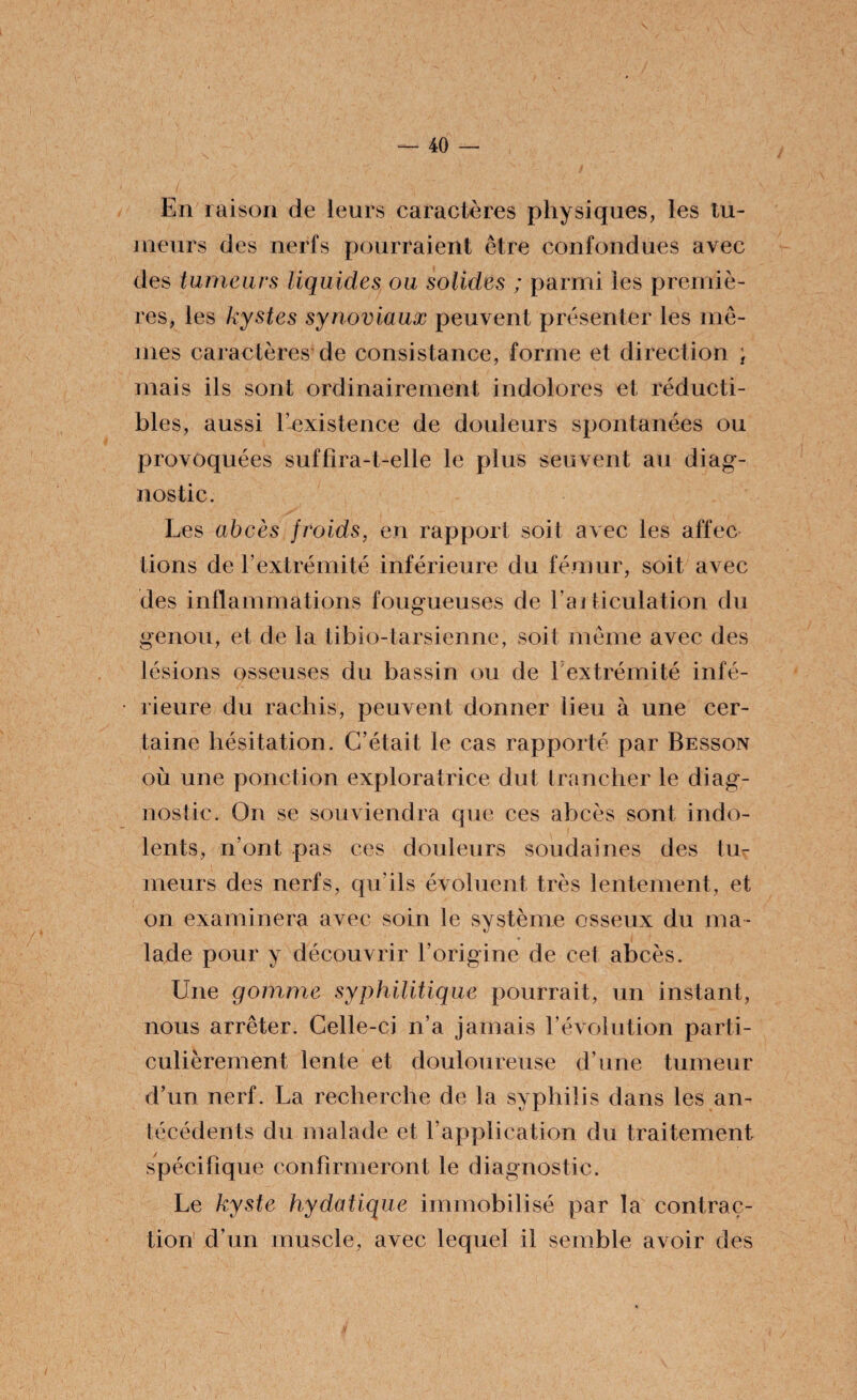 En raison de leurs caractères physiques, les tu¬ meurs des nerfs pourraient être confondues avec des tumeurs liquides ou solides ; parmi les premiè¬ res, les kystes synoviaux peuvent présenter les mê¬ mes caractères de consistance, forme et direction ; mais ils sont ordinairement indolores et réducti¬ bles, aussi l’existence de douleurs spontanées ou provoquées suffira-t-elle le plus seuvent au diag¬ nostic. Les abcès froids, en rapport soit avec les affec lions de l’extrémité inférieure du fémur, soit avec des inflammations fougueuses de l’articulation du genou, et de la tibio-tarsienne, soit même avec des lésions osseuses du bassin ou de l extrémité infé¬ rieure du rachis, peuvent donner lieu à une cer¬ taine hésitation. C’était le cas rapporté par Besson où une ponction exploratrice dut trancher le diag¬ nostic. On se souviendra que ces abcès sont indo¬ lents, n’ont pas ces douleurs soudaines des tu¬ meurs des nerfs, qu'ils évoluent très lentement, et on examinera avec soin le système osseux du ma¬ lade pour y découvrir l’origine de cet abcès. Une gomme syphilitique pourrait, un instant, nous arrêter. Celle-ci n’a jamais l’évolution parti¬ culièrement lente et douloureuse d’une tumeur d’un nerf. La recherche de la syphilis dans les an¬ técédents du malade et l’application du traitement spécifique confirmeront le diagnostic. Le kyste hydatique immobilisé par la contrac¬ tion d’un muscle, avec lequel il semble avoir des