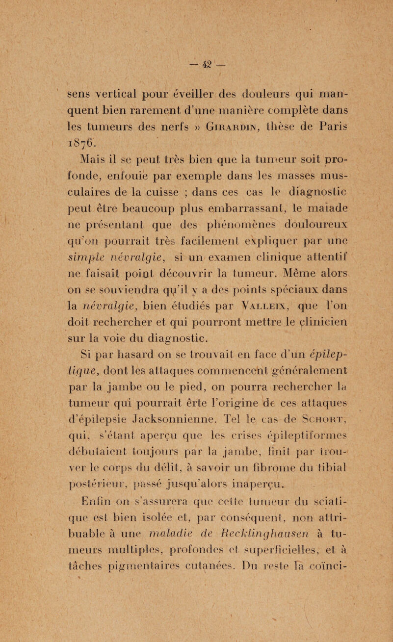 sens vertical pour éveiller des douleurs qui man¬ quent bien rarement d’une manière complète dans les tumeurs des nerfs » Girardin, thèse de Paris 1876. Mais il se peut très bien que la tumeur soit pro¬ fonde, enfouie par exemple dans les masses mus¬ culaires de la cuisse ; dans ces cas le diagnostic peut être beaucoup plus embarrassant, le malade ne présentant que des phénomènes douloureux qu’on pourrait très facilement expliquer par une simple névralgie, si un examen clinique attentif 11e faisait point découvrir la tumeur. Même alors on se souviendra qçi’il y a des points spéciaux dans la névralgie, bien étudiés par Valleix, que l’on doit rechercher et qui pourront mettre le clinicien sur la voie du diagnostic. Si par hasard on se trouvait en face d’un épilep¬ tique, dont les attaques commencent généralement par la jambe ou le pied, on pourra rechercher la tumeur qui pourrait êrte l’origine de ces attaques d’épilepsie Jacksonnienne. Tel le cas de Schort, qui, s’étant aperçu que les crises épileptiformes débutaient toujours par la jambe, finit par trou¬ ver le corps du délit, à savoir un fibrome du tibial postérieur, passé jusqu’alors inaperçu. Enfin on s’assurera que cette tumeur du sciati¬ que est bien isolée et, par conséquent, non attri¬ buable à une maladie de Recklinghausen à tu¬ meurs multiples, profondes et superficielles, et à tâches pigmentaires cutanées. Du reste la coïnci-
