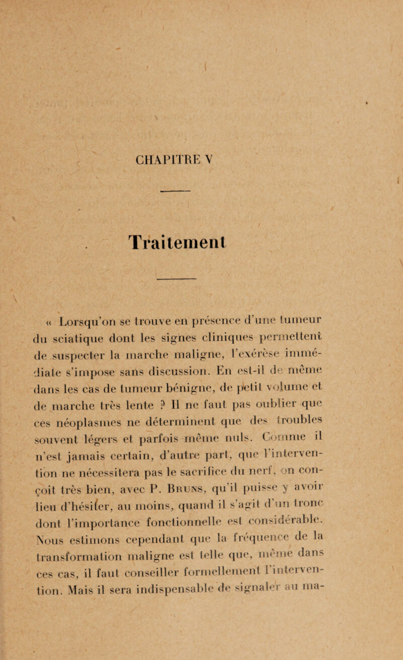I ♦ * CHAPITRE V Traitement « Lorsqu’on se trouve en présence d’une tumeur du sciatique dont les signes cliniques permettent de suspecter la marche maligne, l’exérèse immé¬ diate s’impose sans discussion. En est-il de même dans les cas de tumeur bénigne, de ptetit volume et de marche très lente ? 11 ne faut pas oublier que ces néoplasmes ne déterminent que des troubles souvent légers et parfois même nuis. Comme il n’est jamais certain, d’autre part, que 1 interven¬ tion ne nécessitera pas le sacrifice du nerf, on con¬ çoit très bien, avec P. Bruns, qu’il puisse y avoir lieu d’hésiter, au moins, quand il s’agit d’un tronc dont l’importance fonctionnelle est considérable. Nous estimons cependant que la fréquence de la transformation maligne est telle que, meme dans ces cas, il faut conseiller formellement 1 interven¬ tion. Mais il sera indispensable de signaler au ma-