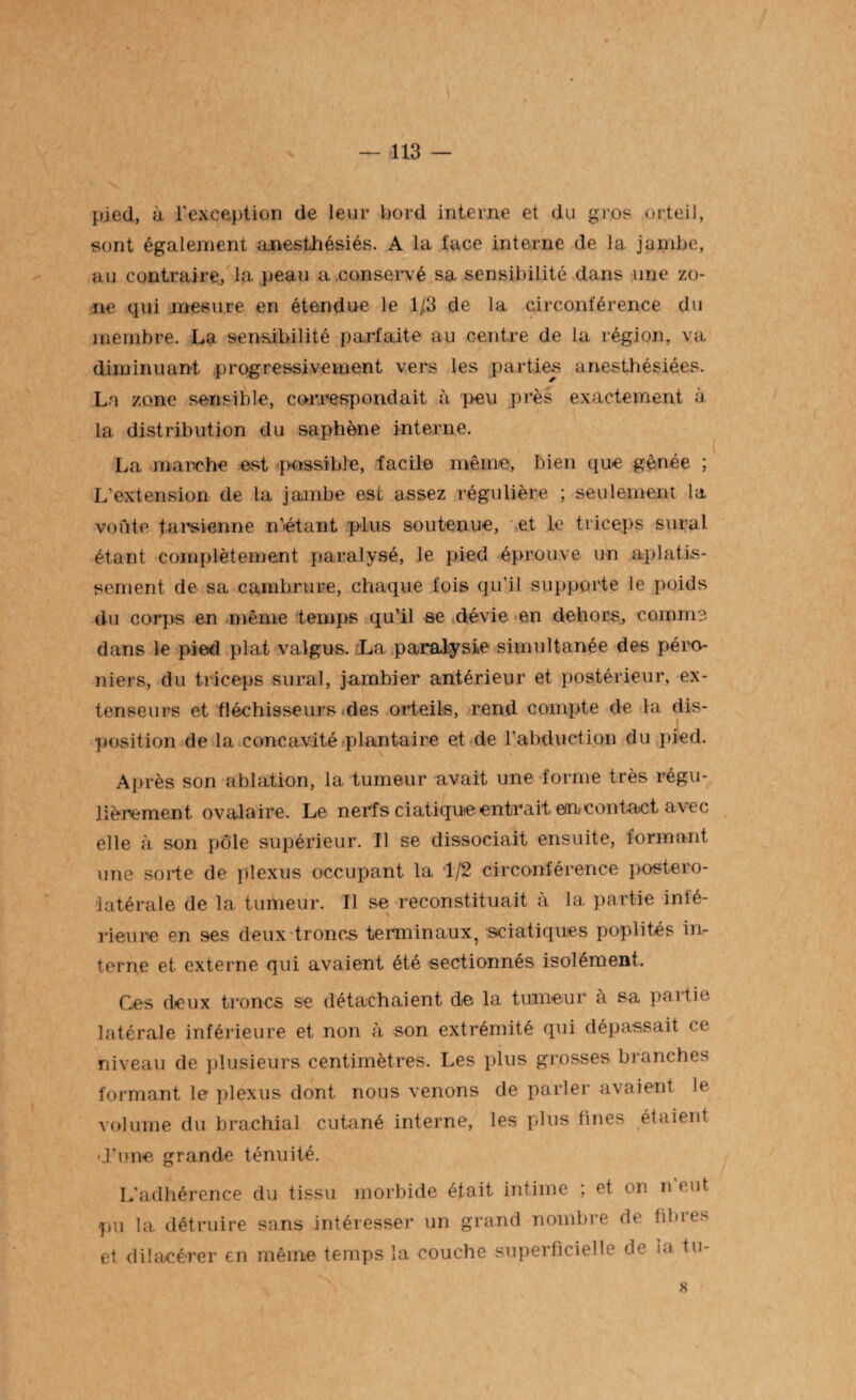 pied, à l'exception de leur bord interne et du gros orteil, sont également anesthésiés. A la face interne de la jambe, au contraire, la. peau a .conservé sa sensibilité dans une zo¬ ne qui mesure en étendue le 1/3 de la circonférence du membre. La sensibilité parfaite au centre de la région, va diminuant progressivement vers les parties anesthésiées. La zone sensible, correspondait à peu près exactement à la distribution du saphène interne. La marche est possible, facile même, bien que gênée ; L’extension de la jambe est assez régulière ; seulement la voûte tarsienne n’étant plus soutenue, et le triceps sural étant complètement paralysé, le pied éprouve un aplatis¬ sement de sa cambrure, chaque fois qu’il supporte le poids du corps en même temps qu’il se dévie en dehors, comme dans le pied plat valgus. La paralysie simultanée des péro¬ niers, du triceps surai, jambier antérieur et postérieur, ex¬ tenseurs et fléchisseurs des orteils, rend compte de la dis¬ position de la concavité plantaire et de l’abduction du pied. Après son ablation, la tumeur avait une forme très régu¬ lièrement ovalaire. Le nerfs ciatique entrait en, contact avec elle à son pôle supérieur. Il se dissociait ensuite, formant une sorte de plexus occupant la 1/2 circonférence postéro¬ latérale de la tumeur. Il se reconstituait à la partie infé¬ rieure en ses deux troncs terminaux, sciatiques poplités in¬ terne et externe qui avaient été sectionnés isolément. Ces deux troncs se détachaient de la tumeur à sa partie latérale inférieure et non à son extrémité qui dépassait ce niveau de plusieurs centimètres. Les plus grosses branches formant le plexus dont nous venons de parler axaient le volume du brachial cutané interne, les plus fines étaient d’une grande ténuité. L'adhérence du tissu morbide était intime ; et on n eut pu la détruire sans intéresser un grand nombre de fi 1 n et dilacérer en même temps la couche superficielle de la tu- 8