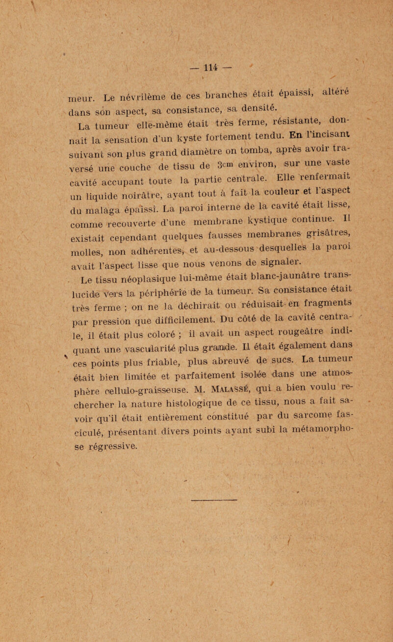 meur. Le névrilème de ces branches était épaissi, alteie dans son aspect, sa consistance, sa densité. La tumeur elle-même était très ferme, résistante, don¬ nait la sensation d’un kyste fortement tendu. En l'incisant suivant son plus grand diamètre on tomba, après avoir tra¬ versé une couche de tissu de 3cm environ, .sur une vaste cavité occupant toute la partie centrale. Elle renfermait un liquide noirâtre, ayant tout à fait la couleur et l’aspect du malaga épaissi. La paroi interne de la cavité était lisse, comme recouverte d’une membrane kystique continue. 11 existait cependant quelques fausses inembianes giisâties, molles, non adhérentes, et au-dessous desquelles la paroi avait l’aspect lisse que nous venons de signaler. Le tissu néoplasique lui-même était blanc-jaunâtre trans¬ lucide vers la périphérie de la tumeur. Sa consistance était très ferme ; on ne la déchirait ou réduisait' en fragments par pression que difficilement. Du côté de la cavité centra¬ le, il était plus coloré ; il avait un aspect rougeâtre indi¬ quant une vascularité plus grandie. Il était également dans ces points plus friable, plus abreuvé de sucs. La tumeur était bien limitée et parfaitement isolée dans une atmos¬ phère oellulo-graisseuse. M. Malassé, qui a bien voulu re¬ chercher la nature histologique de ce tissu, nous a fait sa¬ voir qu’il était entièrement constitué par du sarcome fas- ciculé, présentant divers points ayant subi la métamorpho¬ se régressive.