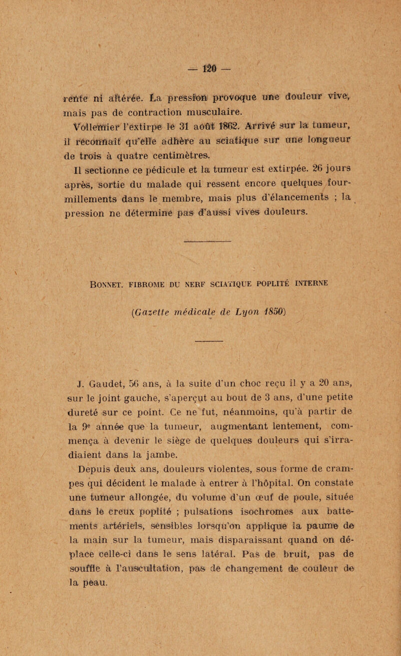 rente ni altérée. La pression provoque une douleur vive, mais pas de contraction musculaire. Vôîlemier l’extirpe le 31 août 1862. Arrivé sur la tumeur, il réconnaît qu’elle adhère au sciatique sur une longueur de trois à quatre centimètres. Il sectionne ce pédicule et la tumeur est extirpée. 26 jours après, sortie du malade qui ressent encore quelques four¬ millements dans le membre, mais plus d’élancements ; la pression ne détermine pas d’aussi vives douleurs. Bonnet, fibrome du nerf sciatique poplité interne (■Gazette médicale de Lyon 1850) J. Gaudet, 56 ans, à la suite d’un choc reçu il y a 20 ans, sur le joint gauche, s’aperçut au bout de 3 ans, d’une petite dureté sur ce point. Ce ne fut, néanmoins, qu'à partir de la 9e année que la tumeur, augmentant lentement, com¬ mença à devenir le siège de quelques douleurs qui s’irra¬ diaient dans la jambe. Depuis deux ans, douleurs violentes, sous forme de cram¬ pes qui décident le malade à entrer à l’hôpital. On constate une tumeur allongée, du volume d’un œuf de poule, située dans le creux poplité ; pulsations isochromes aux batte¬ ments artériels, sensibles lorsqu’on applique la paume de la main sur la tumeur, mais disparaissant quand on dé¬ place celle-ci dans le sens latéral. Pas de bruit, pas de souffle à l’auiscuiltation, pas de changement die couleur de la peau.