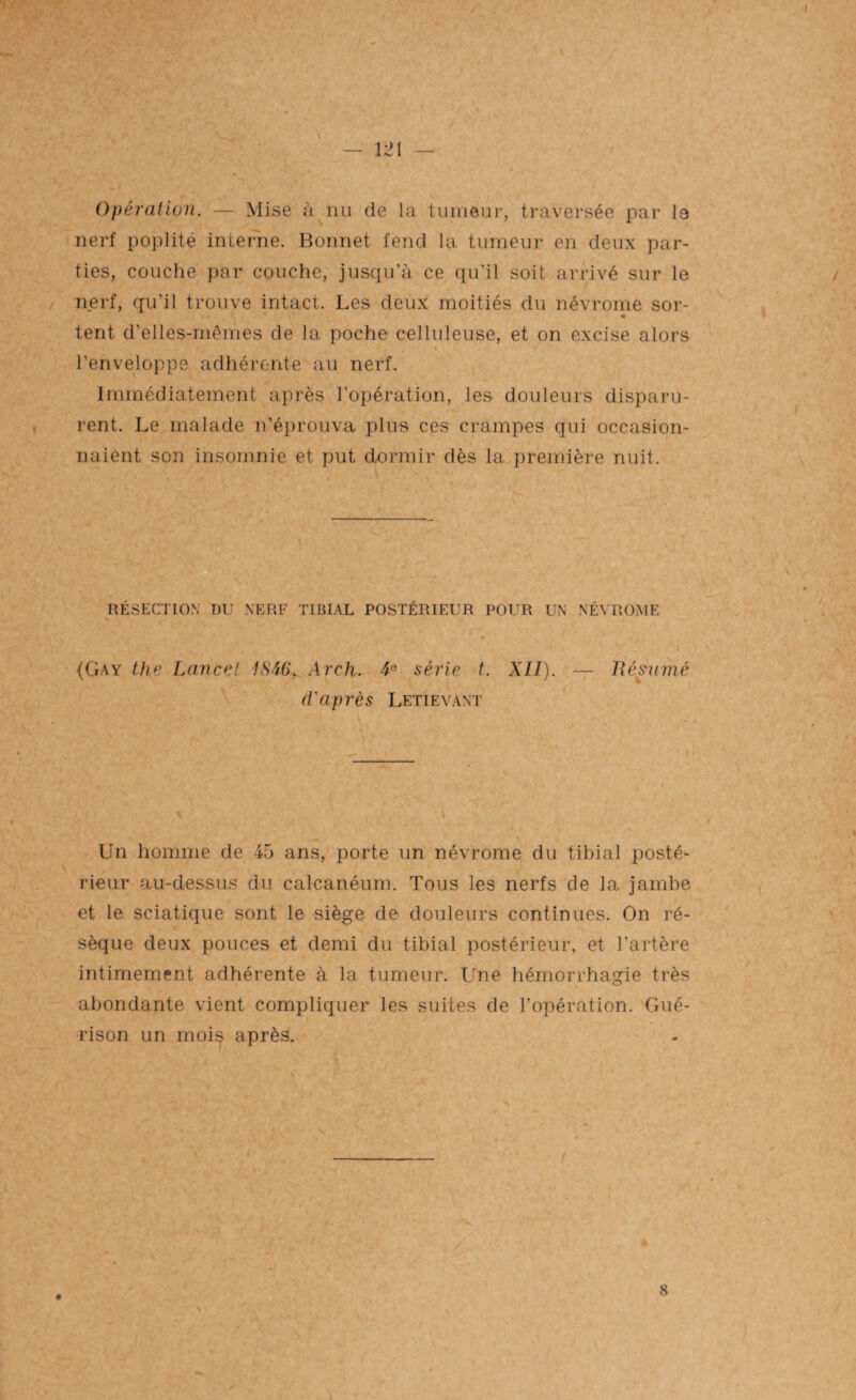 Opération. — Mise à nu de la tumeur, traversée par 19 nerf poplité interne. Bonnet fend la tumeur en deux par¬ ties, couche par couche, jusqu’à ce qu’il soit arrivé sur le nerf, qu'il trouve intact. Les deux moitiés du névrome sor- tent d’elles-mêmes de la poche celluleuse, et on excise alors l’enveloppe adhérente au nerf. Immédiatement après l’opération, les douleurs disparu¬ rent. Le malade n’éprouva plus ces crampes qui occasion¬ naient son insomnie et put dormir dès la première nuit. RÉSECTION DU NERF TIBIAL POSTÉRIEUR POUR UN NÉVROME {Gay the Lancet 1S46, Arch. 4 e série t. XII). — Réanimé d'après Letievant Un homme de 45 ans, porte un névrome du tibial posté¬ rieur au-dessus du calcanéum. Tous les nerfs de la jambe et le sciatique sont le siège de douleurs continues. On ré¬ sèque deux pouces et demi du tibial postérieur, et l’artère intimement adhérente à la tumeur. Une hémorrhagie très abondante vient compliquer les suites de l'opération. Gué¬ rison un moi^ après. t 8