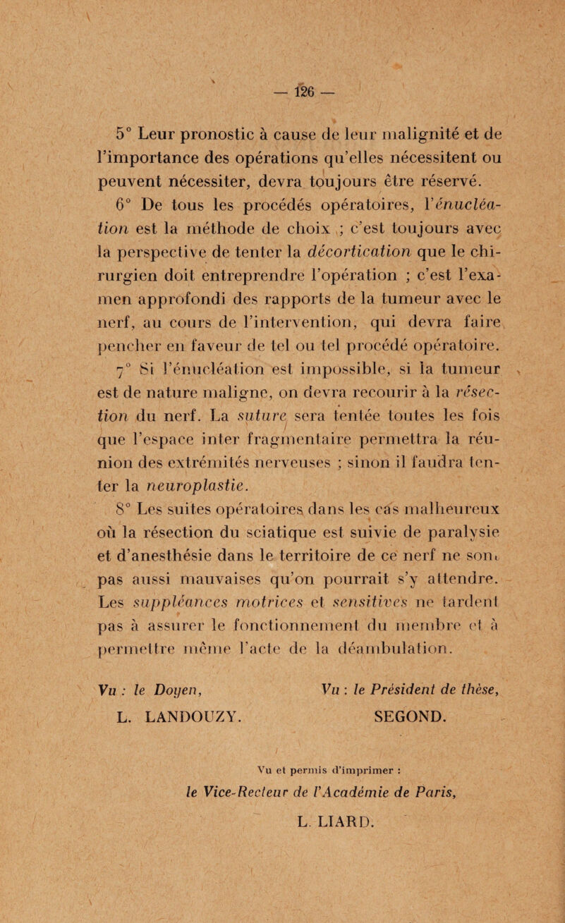 5° Leur pronostic à cause de leur malignité et de l’importance des opérations qu’elles nécessitent ou peuvent nécessiter, devra toujours être réservé. 6° De tous les procédés opératoires, Y énucléa¬ tion est la méthode de choix ; c’est toujours avec la perspective de tenter la décortication que le chi¬ rurgien doit entreprendre l’opération ; c’est l’exa¬ men approfondi des rapports de la tumeur avec le nerf, au cours de l’intervention, qui devra faire pencher en faveur de tel ou tel procédé opératoire. 7° Si l’énucléation est impossible, si la tumeur est de nature maligne, on devra recourir à la résec- « lion du nerf. La suture sera tentée toutes les fois que l’espace inter fragmentaire permettra la réu¬ nion des extrémités nerveuses ; sinon il faudra ten¬ ter la neuroplastie. 8° Les suites opératoires dans les cas malheureux où la résection du sciatique est suivie de paralysie et d’anesthésie dans le territoire de ce nerf ne sont pas aussi mauvaises qu’on pourrait s’y attendre. Les suppléances motrices et sensitives ne tardent pas à assurer le fonctionnement du membre et à permettre même l’acte de la déambulation. Vu : le Doyen, Vu : le Président de thèse, L. LANDOUZY. SEGOND. Vu et permis d’imprimer : le Vice-Recteur de VAcadémie de Paris, L LIARD.