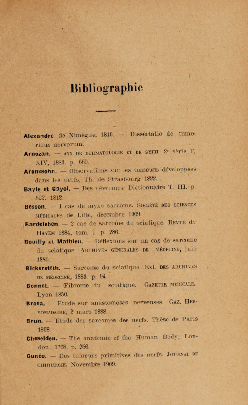 I Bibliographie Alexandre de Nimègue, 1810. — Dissertatio de tumo ribus nervorum. Arnozan. — ann de dermatologie et de s\th. 2p séiie 1, XIV, 1883. p. 689, Aronssohn. — Observations sur les tumeurs développées . . j l dans les nerfs, d'h. de Strasbourg 1822. Bayle et Cayoï. — Des né vînmes. Dictionnaire T. III. p. 622. 1812. Besson. — 1 cas de myxo sarcome. Société des sciences médicales de Lille, décembre 1909. Bardeleben. — 2 cas de sarcome du sciatique. Revue de Hayem 1884, torn. 1. p. 286. Bouilly et Mathieu. — Réflexions sur un cas die sarcome du sciatique. Archives générales de médecine, juin 1880. Bickersteth. — Sarcome du sciatique. Ext. des archives DE MÉDECINE, 1883. p. 94. Bonnet. — Fibrome du sciatique. Gazette médicale. Lyon 1850. Broca. — Etude sur anastomoses nerveuses. Gaz. Heb- domadaire, 2 mars 1888. Brun. — Etude des sarcomes des nerfs. Thèse de Paris 1898. Cheselden. — The anatomie of the Human Body, Lon¬ don 1768, p. 256. Gunéo. — Des tumeurs primitives des nerfs. Journal de chirurgie. Novembre 1909.