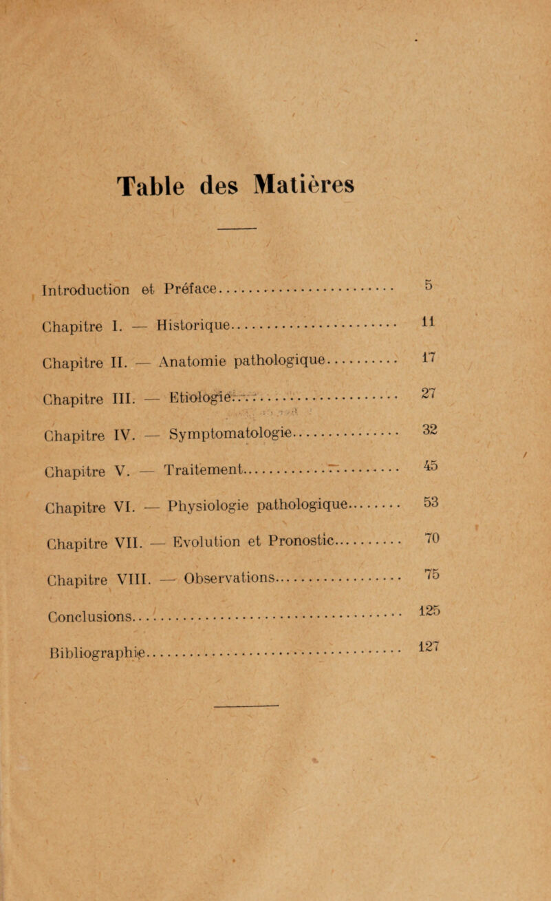 / Table des Matières Introduction et Préface.. Chapitre I. — Historique. Chapitre II. — Anatomie pathologique... Chapitre III. — Etiologie:.-... . ' î . » ’ | j- * 1 ■ ; Chapitre IV. — Symptomatologie. Chapitre V. — Traitement.— • Chapitre VI. — Physiologie pathologique Chapitre VII. — Evolution et Pronostic... Chapitre VIII. — Observations. Conclusions. 5 il 17 27 32 45 53 70 75 125 Bibliographie 127