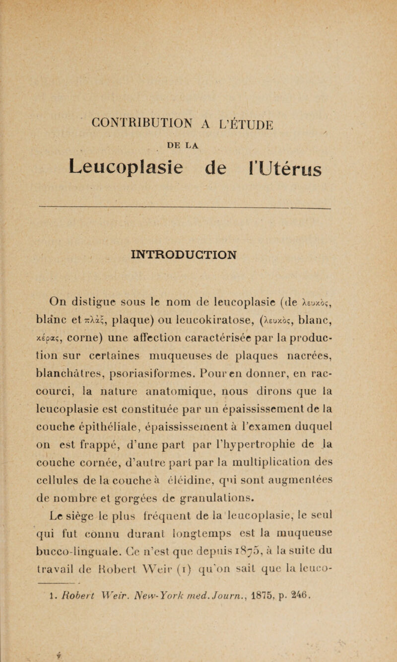 CONTRIBUTION A L’ÉTUDE / DE LA Leucoplasie de l’Utérus INTRODUCTION On distigue sous le nom de leucoplasie (de Xeuxb;, blanc et ttXx;, plaque) ou leucokiratose, (Xeuxbç, blanc, t xépaç, corne) une affection caractérisée par la produc¬ tion sur certaines muqueuses de plaques nacrées, blanchâtres, psoriasiformes. Pour en donner, en rac¬ courci, la nature anatomique, nous dirons que la leucoplasie est constituée par un épaississement de la couche épithéliale, épaississement à l’examen duquel on est frappé, d’une part par l’hypertrophie de Ja couche cornée, d’autre part par la multiplication des cellules de la couche à éléidine, qui sont augmentées de nombre et gorgées de granulations. s Le siège le plus fréquent de la leucoplasie, le seul qui fut connu durant longtemps est la muqueuse bucco-linguale. Ce n’est que depuis 187.5, à la suite du travail de Hobert Weir (1) qu'on sait que la leuco- 1. Robert Weir. New-York med. Journ., 1875, p. 246,