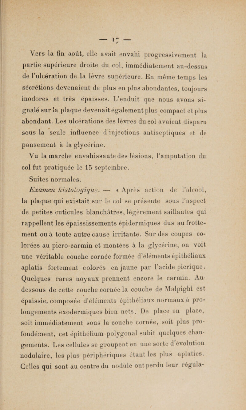 Vers la fin août, elle avait envahi progressivement la partie supérieure droite du col, immédiatement au-dessus i de l’ulcération de la lèvre supérieure. En même temps les sécrétions devenaient de plus en plus abondantes, toujours inodores et très épaisses. L’enduit que nous avons si¬ gnalé sur la plaque devenait également plus compact et plus abondant. Les ulcérations des lèvres du col avaient disparu sous la seule influence d’injections antiseptiques et de pansement à la glycérine. Vu la marche envahissante des lésions, l’amputation du col fut pratiquée le 15 septembre. Suites normales. Examen histologique. — « Après action de l’alcool, la plaque qui existait sur le col se présente sous l’aspect de petites cuticules blanchâtres, légèrement saillantes qui rappellent les épaississements épidermiques dus au frotte¬ ment ou à toute autre cause irritante. Sur des coupes co¬ lorées au picro-carmin et montées à la glycérine, on voit une véritable couche cornée formée d’éléments épithéliaux aplatis fortement colorés en jaune par l'acide picrique. Quelques rares noyaux prennent encore le carmin. Au- dessous de cette couche cornée la couche de Malpighi est épaissie, composée d’éléments épithéliaux normaux à pro¬ longements exodermiques bien nets. De place en place, soit immédiatement sous la couche cornée, soit plus pro¬ fondément, cet épithélium polygonal subit quelques chan¬ gements. Les cellules se groupent en une sorte d évolution nodulaire, les plus périphériques étant les plus aplaties. Celles qui sont au centre du nodule ont perdu leur régula-