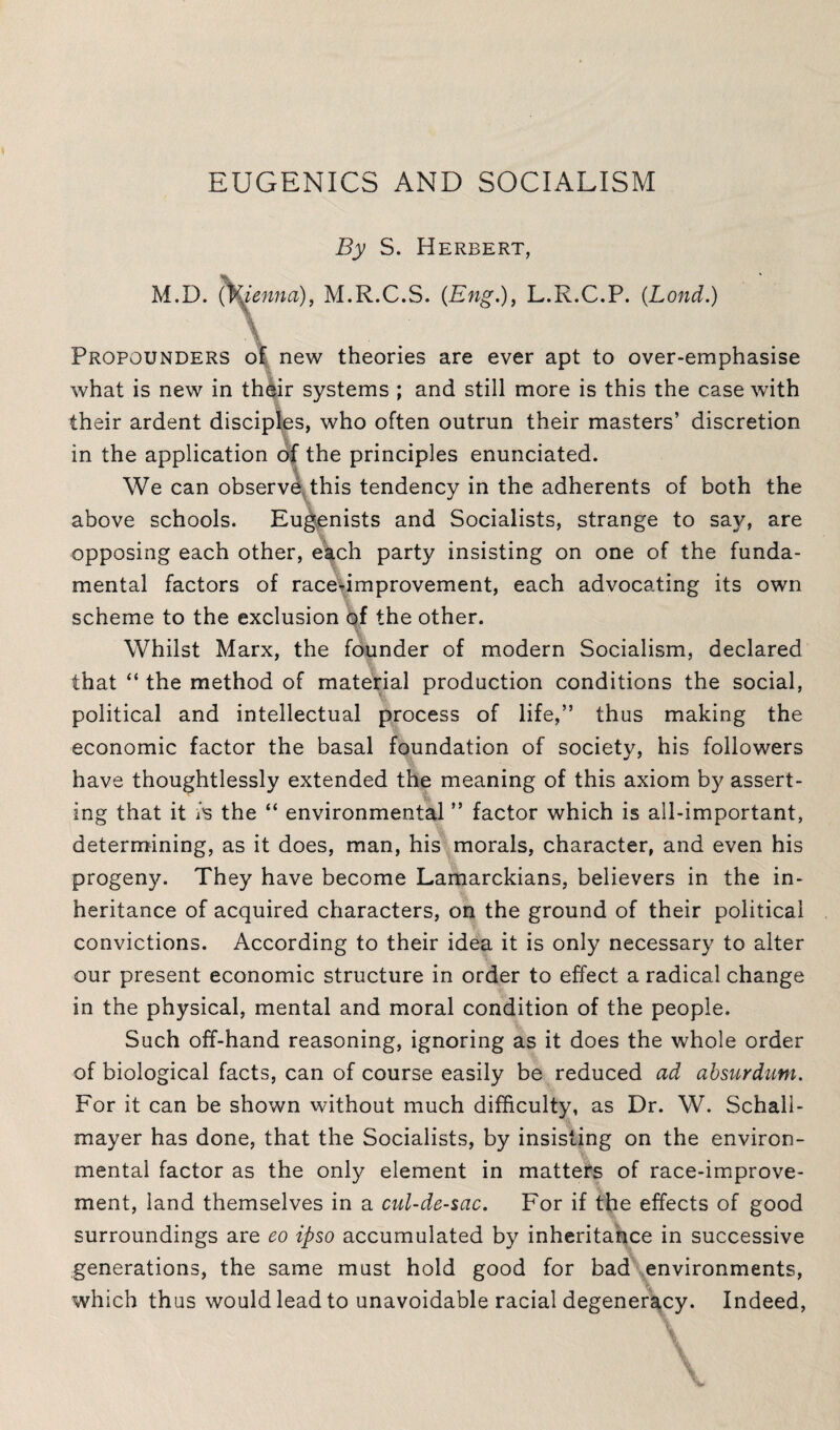 EUGENICS AND SOCIALISM By S. Herbert, M.D. (fyienna), M.R.C.S. (Eng.), L.R.C.P. (Bond.) x ■ ■ Propounders of new theories are ever apt to over-emphasise what is new in their systems ; and still more is this the case with their ardent disciples, who often outrun their masters’ discretion in the application of the principles enunciated. We can observe this tendency in the adherents of both the above schools. Eugenists and Socialists, strange to say, are opposing each other, each party insisting on one of the funda¬ mental factors of race-improvement, each advocating its own scheme to the exclusion of the other. Whilst Marx, the founder of modern Socialism, declared that “ the method of material production conditions the social, political and intellectual process of life,” thus making the economic factor the basal foundation of society, his followers have thoughtlessly extended the meaning of this axiom by assert¬ ing that it is the “ environmental ” factor which is all-important, determining, as it does, man, his morals, character, and even his progeny. They have become Lamarckians, believers in the in¬ heritance of acquired characters, on the ground of their political convictions. According to their idea it is only necessary to alter our present economic structure in order to effect a radical change in the physical, mental and moral condition of the people. Such off-hand reasoning, ignoring as it does the whole order of biological facts, can of course easily be reduced ad absuYdum. For it can be shown without much difficulty, as Dr. W. Schall- mayer has done, that the Socialists, by insisting on the environ¬ mental factor as the only element in matters of race-improve¬ ment, land themselves in a cul-de-sac. For if the effects of good surroundings are eo ipso accumulated by inheritance in successive generations, the same must hold good for bad environments, which thus would lead to unavoidable racial degeneracy. Indeed,
