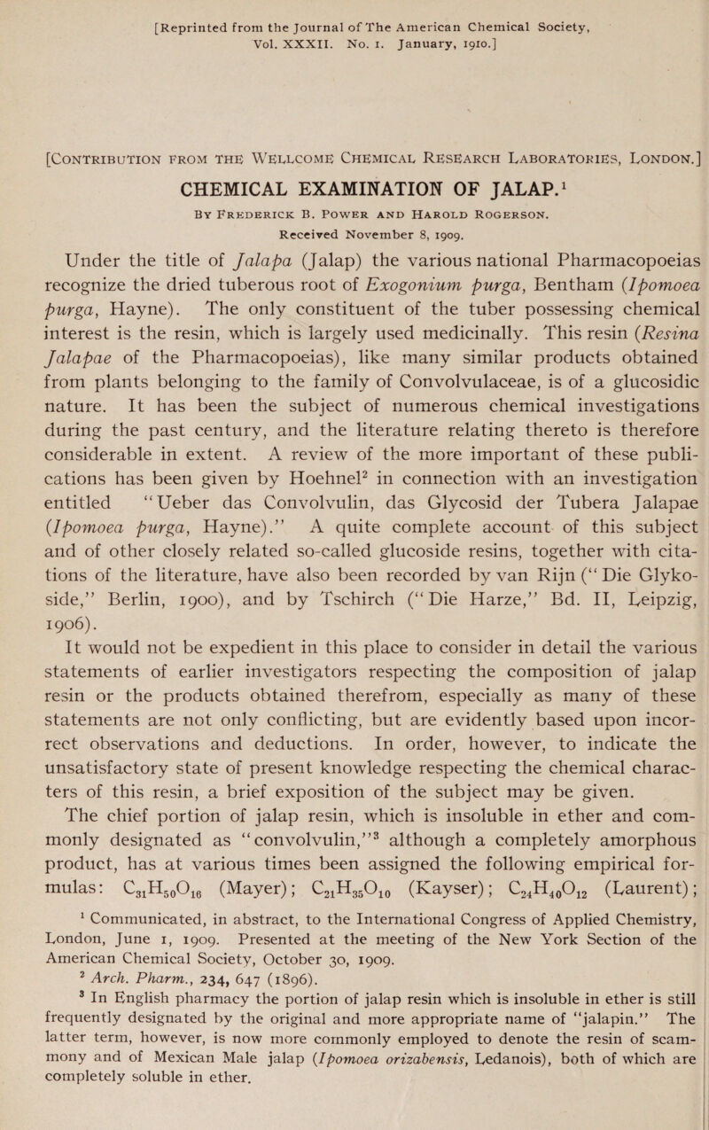 [Reprinted from the Journal of The American Chemical Society, Vol. XXXII. No. i. January, 1910.] [Contribution from the Wellcome Chemical Research Laboratokies, London.] CHEMICAL EXAMINATION OF JALAP.1 By Frederick B. Power and Harold Rogerson. Received November 8, 1909. Under the title of Jalapa (Jalap) the various national Pharmacopoeias recognize the dried tuberous root of Exogonium purga, Bentham (Ipomoea purga, Hayne). The only constituent of the tuber possessing chemical interest is the resin, which is largely used medicinally. This resin (Resina Jalapae of the Pharmacopoeias), like many similar products obtained from plants belonging to the family of Convolvulaceae, is of a glucosidic nature. It has been the subject of numerous chemical investigations during the past century, and the literature relating thereto is therefore considerable in extent. A review of the more important of these publi¬ cations has been given by Hoehnel2 in connection with an investigation entitled “Ueber das Convolvulin, das Glycosid der Tubera Jalapae {Ipomoea purga, Hayne).” A quite complete account of this subject and of other closely related so-called glucoside resins, together with cita¬ tions of the literature, have also been recorded by van Rijn (“ Die Glyko- side,” Berlin, 1900), and by Tschirch (“Die Harze,” Bd. II, Leipzig, 1906). It would not be expedient in this place to consider in detail the various statements of earlier investigators respecting the composition of jalap resin or the products obtained therefrom, especially as many of these statements are not only conflicting, but are evidently based upon incor¬ rect observations and deductions. In order, however, to indicate the unsatisfactory state of present knowledge respecting the chemical charac¬ ters of this resin, a brief exposition of the subject may be given. The chief portion of jalap resin, which is insoluble in ether and com¬ monly designated as “convolvulin,”3 although a completely amorphous product, has at various times been assigned the following empirical for¬ mulas: C31H50O16 (Mayer); C21H35O10 (Kayser); C24H40O12 (Laurent); 1 Communicated, in abstract, to the International Congress of Applied Chemistry, London, June 1, 1909. Presented at the meeting of the New York Section of the American Chemical Society, October 30, 1909. 2 Arch. Pharm., 234, 647 (1896). 3 In English pharmacy the portion of jalap resin which is insoluble in ether is still frequently designated by the original and more appropriate name of “jalapin.” The latter term, however, is now more commonly employed to denote the resin of scam- mony and of Mexican Male jalap (Ipomoea orizabensis, Ledanois), both of which are completely soluble in ether.