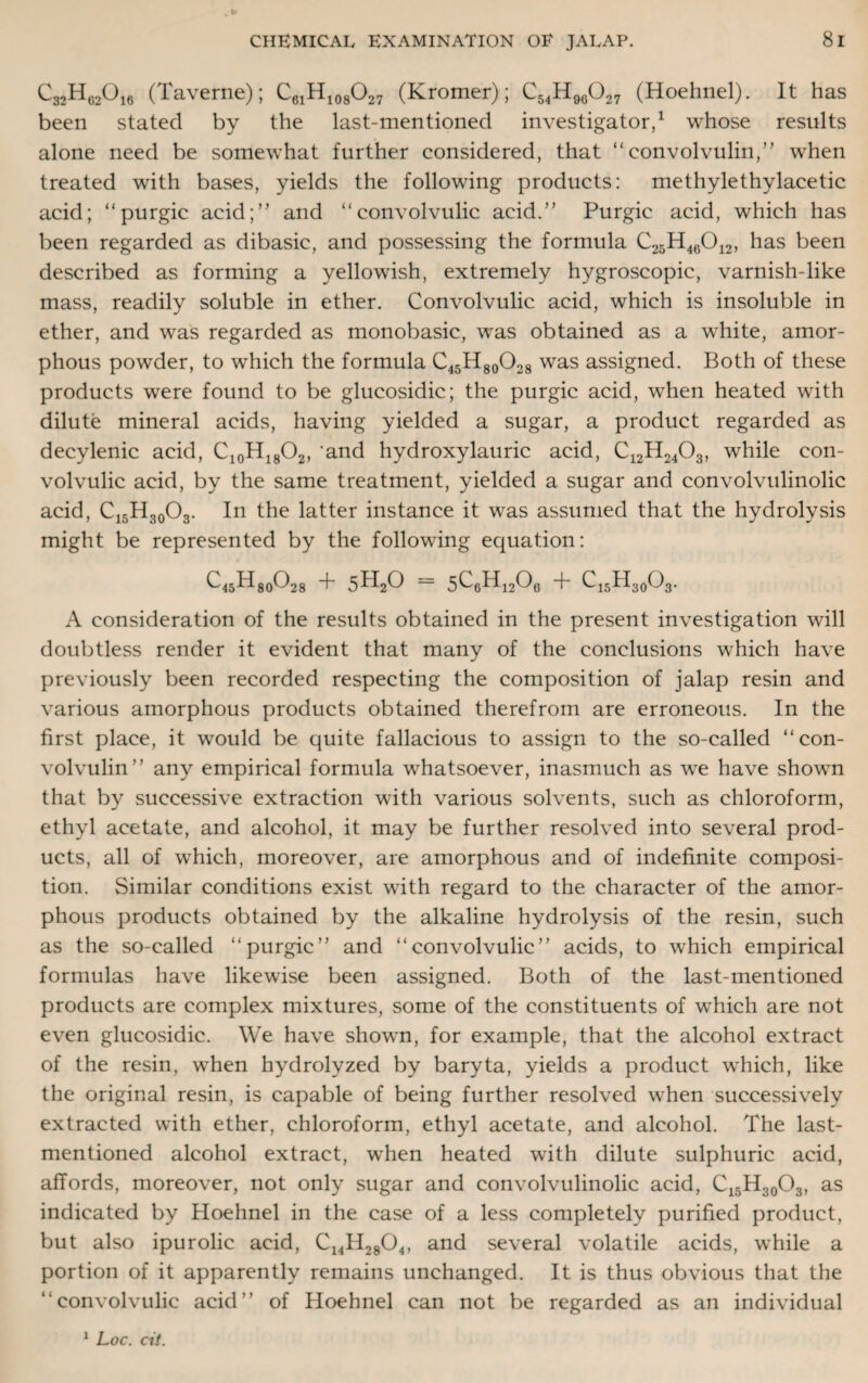 C32H02O16 (Taverne); C61H108O27 (Kromer); C54H96027 (Hoehnel). It has been stated by the last-mentioned investigator,1 whose results alone need be somewhat further considered, that “ convolvulin,” when treated with bases, yields the following products: methylethylacetic acid; “purgic acid;” and “convolvulic acid.” Purgic acid, which has been regarded as dibasic, and possessing the formula C25H46012, has been described as forming a yellowish, extremely hygroscopic, varnish-like mass, readily soluble in ether. Convolvulic acid, which is insoluble in ether, and was regarded as monobasic, was obtained as a white, amor¬ phous powder, to which the formula C45H80O28 was assigned. Both of these products were found to be glucosidic; the purgic acid, when heated with dilute mineral acids, having yielded a sugar, a product regarded as decylenic acid, C10H18O2, and hydroxylauric acid, C12H2403, while con¬ volvulic acid, by the same treatment, yielded a sugar and convolvulinolic acid, C15H30O3. In the latter instance it was assumed that the hydrolysis might be represented by the following equation: ^45^80^28 + 5H20 = 5C6H1206 + C15H30O3. A consideration of the results obtained in the present investigation will doubtless render it evident that many of the conclusions which have previously been recorded respecting the composition of jalap resin and various amorphous products obtained therefrom are erroneous. In the first place, it would be quite fallacious to assign to the so-called “con- volvulin” any empirical formula whatsoever, inasmuch as we have shown that by successive extraction with various solvents, such as chloroform, ethyl acetate, and alcohol, it may be further resolved into several prod¬ ucts, all of which, moreover, are amorphous and of indefinite composi¬ tion. Similar conditions exist with regard to the character of the amor¬ phous products obtained by the alkaline hydrolysis of the resin, such as the so-called “purgic” and “convolvulic” acids, to which empirical formulas have likewise been assigned. Both of the last-mentioned products are complex mixtures, some of the constituents of which are not even glucosidic. We have shown, for example, that the alcohol extract of the resin, when hydrolyzed by baryta, yields a product which, like the original resin, is capable of being further resolved when successively extracted with ether, chloroform, ethyl acetate, and alcohol. The last- mentioned alcohol extract, when heated with dilute sulphuric acid, affords, moreover, not only sugar and convolvulinolic acid, C15H30O3, as indicated by Hoehnel in the case of a less completely purified product, but also ipurolic acid, C14H28 04, and several volatile acids, while a portion of it apparently remains unchanged. It is thus obvious that the “convolvulic acid” of Hoehnel can not be regarded as an individual