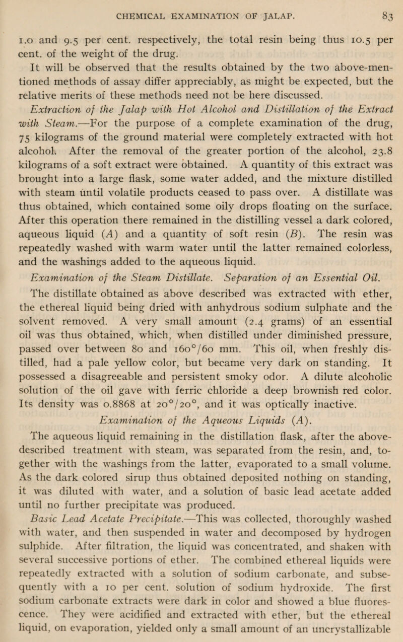 1.0 and 9.5 per cent, respectively, the total resin being thus 10.5 per cent, of the weight of the drug. It will be observed that the results obtained by the two above-men¬ tioned methods of assay differ appreciably, as might be expected, but the relative merits of these methods need not be here discussed. Extraction of the Jalap with Hot Alcohol and Distillation of the Extract with Steam.—For the purpose of a complete examination of the drug, 75 kilograms of the ground material were completely extracted with hot alcohol. After the removal of the greater portion of the alcohol, 23.8 kilograms of a soft extract were obtained. A quantity of this extract was brought into a large flask, some water added, and the mixture distilled with steam until volatile products ceased to pass over. A distillate was thus obtained, which contained some oily drops floating on the surface. After this operation there remained in the distilling vessel a dark colored, aqueous liquid (A) and a quantity of soft resin (B). The resin was repeatedly washed with warm water until the latter remained colorless, and the washings added to the aqueous liquid. Examination of the Steam Distillate. Separation of an Essential Oil. The distillate obtained as above described was extracted with ether, the ethereal liquid being dried with anhydrous sodium sulphate and the solvent removed. A very small amount (2.4 grams) of an essential oil was thus obtained, which, when distilled under diminished pressure, passed over between 80 and i6o°/6o mm. This oil, when freshly dis¬ tilled, had a pale yellow color, but became very dark on standing. It possessed a disagreeable and persistent smoky odor. A dilute alcoholic solution of the oil gave with ferric chloride a deep brownish red color. Its density was 0.8868 at 20°/20°, and it was optically inactive. Examination of the Aqueous Liquids (A). The aqueous liquid remaining in the distillation flask, after the above- described treatment with steam, was separated from the resin, and, to¬ gether with the washings from the latter, evaporated to a small volume. As the dark colored sirup thus obtained deposited nothing on standing, it was diluted with water, and a solution of basic lead acetate added until no further precipitate was produced. Basic Lead Acetate Precipitate.—This was collected, thoroughly washed with water, and then suspended in water and decomposed by hydrogen sulphide. After filtration, the liquid was concentrated, and shaken with several successive portions of ether. The combined ethereal liquids were repeatedly extracted with a solution of sodium carbonate, and subse¬ quently with a 10 per cent, solution of sodium hydroxide. The first sodium carbonate extracts were dark in color and showed a blue fluores¬ cence. They were acidified and extracted with ether, but the ethereal liquid, on evaporation, yielded only a small amount of an uncrystallizable