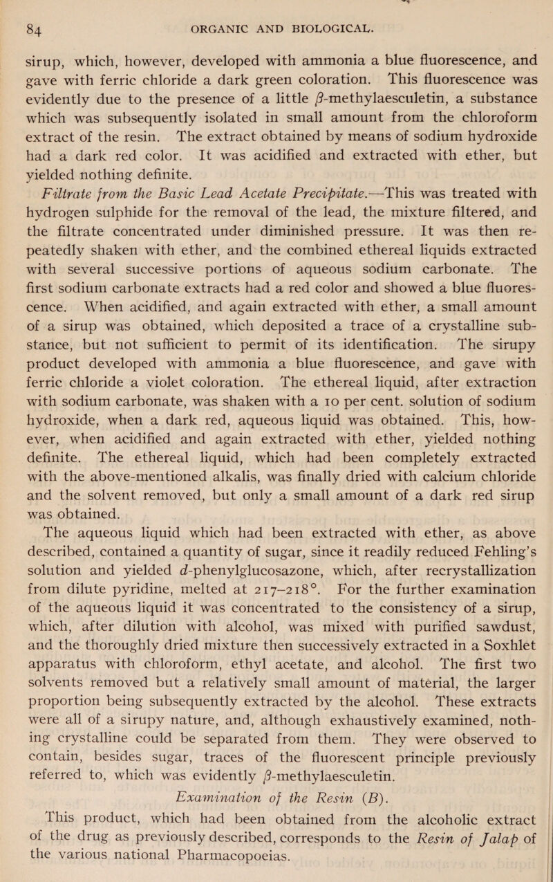 sirup, which, however, developed with ammonia a blue fluorescence, and gave with ferric chloride a dark green coloration. This fluorescence was evidently due to the presence of a little /Tmethylaesculetin, a substance which was subsequently isolated in small amount from the chloroform extract of the resin. The extract obtained by means of sodium hydroxide had a dark red color. It was acidified and extracted with ether, but yielded nothing definite. Filtrate from the Basic Lead Acetate Precipitate.—This was treated with hydrogen sulphide for the removal of the lead, the mixture filtered, and the filtrate concentrated under diminished pressure. It was then re¬ peatedly shaken with ether, and the combined ethereal liquids extracted with several successive portions of aqueous sodium carbonate. The first sodium carbonate extracts had a red color and showed a blue fluores¬ cence. When acidified, and again extracted with ether, a small amount of a sirup was obtained, which deposited a trace of a crystalline sub¬ stance, but not sufficient to permit of its identification. The sirupy product developed with ammonia a blue fluorescence, and gave with ferric chloride a violet coloration. The ethereal liquid, after extraction with sodium carbonate, was shaken with a io per cent, solution of sodium hydroxide, when a dark red, aqueous liquid was obtained. This, how¬ ever, when acidified and again extracted with ether, yielded nothing definite. The ethereal liquid, which had been completely extracted with the above-mentioned alkalis, was finally dried with calcium chloride and the solvent removed, but only a small amount of a dark red sirup was obtained. The aqueous liquid which had been extracted with ether, as above described, contained a quantity of sugar, since it readily reduced Fehling’s solution and yielded d-phenylglucosazone, which, after recrystallization from dilute pyridine, melted at 217-218°. For the further examination of the aqueous liquid it was concentrated to the consistency of a sirup, which, after dilution with alcohol, was mixed with purified sawdust, and the thoroughly dried mixture then successively extracted in a Soxhlet apparatus with chloroform, ethyl acetate, and alcohol. The first two solvents removed but a relatively small amount of material, the larger proportion being subsequently extracted by the alcohol. These extracts were all of a sirupy nature, and, although exhaustively examined, noth¬ ing crystalline could be separated from them. They were observed to contain, besides sugar, traces of the fluorescent principle previously referred to, which was evidently /9-methylaesculetin. Examination of the Resin (B). This product, which had been obtained from the alcoholic extract of the drug as previously described, corresponds to the Resin of Jalap of the various national Pharmacopoeias.