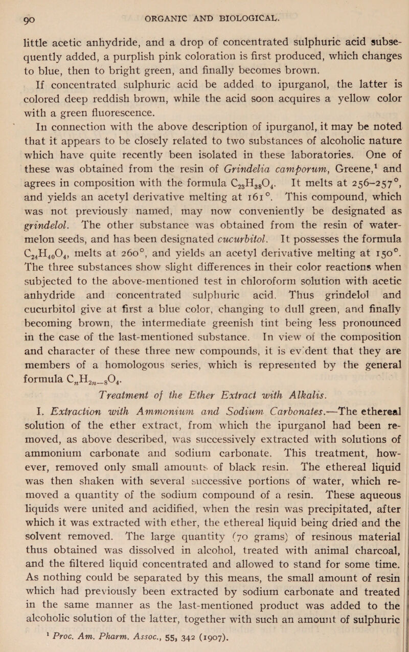 little acetic anhydride, and a drop of concentrated sulphuric acid subse¬ quently added, a purplish pink coloration is first produced, which changes to blue, then to bright green, and finally becomes brown. If concentrated sulphuric acid be added to ipurganol, the latter is colored deep reddish brown, while the acid soon acquires a yellow color with a green fluorescence. In connection with the above description of ipurganol, it may be noted that it appears to be closely related to two substances of alcoholic nature which have quite recently been isolated in these laboratories. One of these was obtained from the resin of Grindelia camporum, Greene,1 and agrees in composition with the formula C23H3804. It melts at 256-257°, and yields an acetyl derivative melting at 161°. This compound, which was not previously named, may now conveniently be designated as grindelol. The other substance was obtained from the resin of water¬ melon seeds, and has been designated cucurbitol. It possesses the formula C24H40O4, melts at 260°, and yields an acetyl derivative melting at 150°. The three substances show slight differences in their color reactions when subjected to the above-mentioned test in chloroform solution with acetic anhydride and concentrated sulphuric acid. Thus grindelol and cucurbitol give at first a blue color, changing to dull green, and finally becoming brown, the intermediate greenish tint being less pronounced in the case of the last-mentioned substance. In view of the composition and character of these three new compounds, it is ev dent that they are members of a homologous series, which is represented by the general formula C„H2„_804. Treatment of the Ether Extract with Alkalis. I. Extraction with Ammonium and Sodium Carbonates.—The ethereal solution of the ether extract, from which the ipurganol had been re¬ moved, as above described, was successively extracted with solutions of ammonium carbonate and sodium carbonate. This treatment, how¬ ever, removed only small amounts of black resin. The ethereal liquid was then shaken with several successive portions of water, which re¬ moved a quantity of the sodium compound of a resin. These aqueous liquids were united and acidified, when the resin was precipitated, after which it was extracted with ether, the ethereal liquid being dried and the solvent removed. The large quantity (70 grams) of resinous material thus obtained was dissolved in alcohol, treated with animal charcoal, and the filtered liquid concentrated and allowed to stand for some time. As nothing could be separated by this means, the small amount of resin which had previously been extracted by sodium carbonate and treated in the same manner as the last-mentioned product was added to the alcoholic solution of the latter, together with such an amount of sulphuric 1 Proc. Am. Pharm. A^oc., 55, 342 (1907).