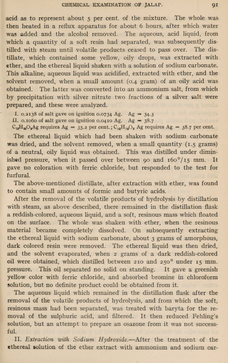 acid as to represent about 5 per cent, of the mixture. The whole was then heated in a reflux apparatus for about 6 hours, after which water was added and the alcohol removed. The aqueous, acid liquid, from which a quantity of a soft resin had separated, was subsequently dis¬ tilled with steam until volatile products ceased to pass over. The dis¬ tillate, wrhich contained some yellow, oily drops, was extracted with ether, and the ethereal liquid shaken with a solution of sodium carbonate. This alkaline, aqueous liquid was acidified, extracted with ether, and the solvent removed, when a small amount (0.4 gram) of an oily acid was obtained. The latter was converted into an ammonium salt, from which by precipitation with silver nitrate two fractions of a silver salt were prepared, and these were analyzed. I. 0.2138 of salt gave on ignition 0.0734 Ag. Ag — 34.3 II. 0.1060 of salt gave on ignition 0.0410 Ag. Ag — 38.7 CuHjsO^Ag requires Ag — 35.2 per cent.; C10H19O2 Ag requires Ag — 38.7 per cent. The ethereal liquid which had been shaken with sodium carbonate was dried, and the solvent removed, when a small quantity (1.5 grams) of a neutral, oily liquid was obtained. This was distilled under dimin¬ ished pressure, when it passed over between 90 and i6o°/i5 mm. It gave no coloration with ferric chloride, but responded to the test for furfural. The above-mentioned distillate, after extraction with ether, was found to contain small amounts of formic and butyric acids. After the removal of the volatile products of hydrolysis by distillation with steam, as above described, there remained in the distillation flask a reddish-colored, aqueous liquid, and a soft, resinous mass which floated on the surface. The whole was shaken with ether, when the resinous material became completely dissolved. On subsequently extracting the ethereal liquid with sodium carbonate, about 3 grams of amorphous, dark colored resin were removed. The ethereal liquid was then dried, and the solvent evaporated, when 2 grams of a dark reddish-colored oil were obtained, which distilled between 210 and 250° under 15 mm. pressure. This oil separated no solid on standing. It gave a greenish yellow color with ferric chloride, and absorbed bromine in chloroform solution, but no definite product could be obtained from it. The aqueous liquid which remained in the distillation flask after the removal of the volatile products of hydrolysis, and from which the soft, resinous mass had been separated, was treated with baryta for the re¬ moval of the sulphuric acid, and filtered. It then reduced Fehling’s solution, but an attempt to prepare an osazone from it was not success¬ ful. II. Extraction with Sodium Hydroxide.—After the treatment of the ethereal solution of the ether extract with ammonium and sodium car-