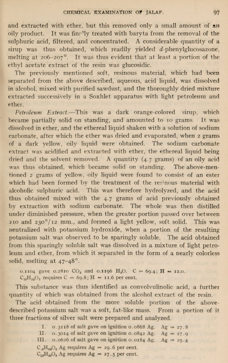 and extracted with ether, but this removed only a small amount of an oily product. It was finely treated with baryta from the removal of the sulphuric acid, filtered, and concentrated. A considerable quantity of a sirup wras thus obtained, which readily yielded d-phenylglucosazone, melting at 206-207°. It was thus evident that at least a portion of the ethyl acetate extract of the resin wras glucosidic. The previously mentioned soft, resinous material, which had been separated from the above described, aqueous, acid liquid, was dissolved in alcohol, mixed with purified sawdust, and the thoroughly dried mixture extracted successively in a Soxhlet apparatus with light petroleum and ether. Petroleum Extract.—This was a dark orange-colored sirup, which became partially solid on standing, and amounted to 10 grams. It wras dissolved in ether, and the ethereal liquid shaken with a solution of sodium carbonate, after which the ether was dried and evaporated, when 2 grams of a dark yellow, oily liquid were obtained. The sodium carbonate extract was acidified and extracted with ether, the. ethereal liquid being dried and the solvent removed. A quantity (4.7 grams) of an oily acid was thus obtained, wrhich became solid on standing. The above-men¬ tioned 2 grams of yellow, oily liquid were found to consist of an ester which had been formed by the treatment of the resmous material with alcoholic sulphuric acid. This was therefore hydrolyzed, and the acid thus obtained mixed with the 4.7 grams of acid previously obtained by extraction with sodium carbonate. The whole was then distilled under diminished pressure, when the greater portion passed over between 210 and 230°/12 mm., and formed a light yellowy soft solid. This was neutralized with potassium hydroxide, wrhen a portion of the resulting potassium salt was observed to be sparingly soluble. The acid obtained from this sparingly soluble salt was dissolved in a mixture of light petro¬ leum and ether, from which it separated in the form of a nearly colorless solid, melting at 47-48°. 0.1104 gave 0.2810 C02 and 0.1196 H20. C = 69.4; H ■= 12.0. C15H30O3 requires C = 69.8; H = 11.6 per cent. This substance was thus identified as convolvulinolic acid, a further quantity of which was obtained from the alcohol extract of the resin. The acid obtained from the more soluble portion of the above- described potassium salt was a soft, fat-like mass. From a portion of it three fractions of silver salt were prepared and analyzed. I. 0.3118 of salt gave on ignition 0.0868 Ag. Ag =5 27.8 II. 0.3014 of salt gave on ignition 0.0842 Ag. Ag = 27.9 III. 0.0626 of salt gave on ignition 0.0184 Ag. Ag =* 29.4 C 6H2#03 Ag requires Ag «= 29.6 per cent. C17H ajOj Ag requires Ag = 27.5 per cent.