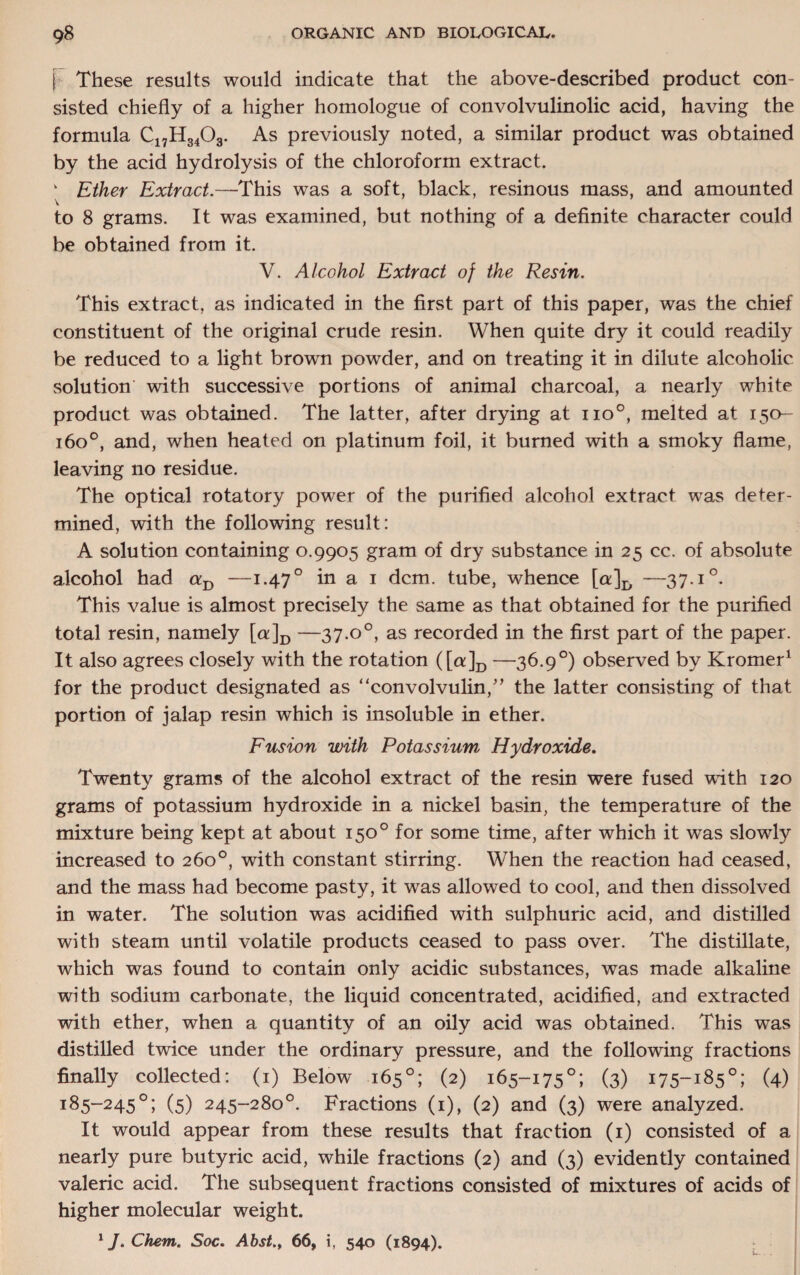 \ These results would indicate that the above-described product con¬ sisted chiefly of a higher homologue of convolvulinolic acid, having the formula C17H3403. As previously noted, a similar product was obtained by the acid hydrolysis of the chloroform extract. v Ether Extract.—This was a soft, black, resinous mass, and amounted to 8 grams. It was examined, but nothing of a definite character could be obtained from it. V. Alcohol Extract of the Resin. This extract, as indicated in the first part of this paper, was the chief constituent of the original crude resin. When quite dry it could readily be reduced to a light brown powder, and on treating it in dilute alcoholic solution' with successive portions of animal charcoal, a nearly white product was obtained. The latter, after drying at no°, melted at 150- 1600, and, when heated on platinum foil, it burned with a smoky flame, leaving no residue. The optical rotatory power of the purified alcohol extract was deter¬ mined, with the following result: A solution containing 0.9905 gram of dry substance in 25 cc. of absolute alcohol had aD —1.470 in a 1 dcm. tube, whence [a]D —37.i°. This value is almost precisely the same as that obtained for the purified total resin, namely [a]D —37.o°, as recorded in the first part of the paper. It also agrees closely with the rotation ([a]D —36-9°) observed by Kromer1 for the product designated as “convolvulin,” the latter consisting of that portion of jalap resin which is insoluble in ether. Fusion with Potassium Hydroxide. Twenty grams of the alcohol extract of the resin were fused with 120 grams of potassium hydroxide in a nickel basin, the temperature of the mixture being kept at about 150° for some time, after which it was slowly increased to 260°, with constant stirring. When the reaction had ceased, and the mass had become pasty, it was allowed to cool, and then dissolved in water. The solution was acidified with sulphuric acid, and distilled with steam until volatile products ceased to pass over. The distillate, which was found to contain only acidic substances, was made alkaline with sodium carbonate, the liquid concentrated, acidified, and extracted with ether, when a quantity of an oily acid was obtained. This was distilled twice under the ordinary pressure, and the following fractions finally collected: (1) Below 165°; (2) 165-175°; (3) 175-185°; (4) 185-245°; (5) 245-280°. Fractions (1), (2) and (3) were analyzed. It would appear from these results that fraction (1) consisted of a nearly pure butyric acid, while fractions (2) and (3) evidently contained valeric acid. The subsequent fractions consisted of mixtures of acids of higher molecular weight.