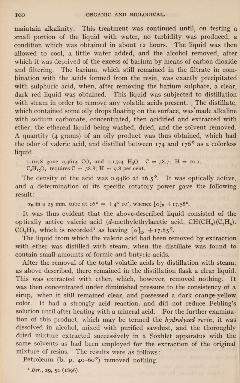 maintain alkalinity. This treatment was continued until, on testing a small portion of the liquid with water, no turbidity was produced, a condition which was obtained in about 12 hours. The liquid was then allowed to cool, a little water added, and the alcohol removed, after which it was deprived of the excess of barium by means of carbon dioxide and filtering. The barium, which still remained in the filtrate in com¬ bination with the acids formed from the resin, was exactly precipitated with sulphuric acid, when, after removing the barium sulphate, a clear, dark red liquid was obtained. This liquid was subjected to distillation with steam in order to remove any volatile acids present. v The distillate, which contained some oily drops floating on the surface, was*made alkaline with sodium carbonate, concentrated, then acidified and extracted with ether, the ethereal liquid being washed, dried, and the solvent removed. A quantity (4 grams) of an oily product was thus obtained, which had the odor of valeric acid, and distilled between 174 and 176° as a colorless liquid. 0.1678 gave 0.3614 COa and 0.1524 H20. C = 58.7; H = 10.1. C6H10O2 requires C = 58.8; H = 9.8 percent. The density of the acid was 0.9480 at 16.5 °. It was optically active, and a determination of its specific rotatory power gave the following result: «d in a 25 mm. tube at 160 = +4° 10', whence [a]D +17.58°. It was thus evident that the above-described liquid consisted of the optically active valeric acid (d-methylethylacetic acid, CH(CH3)(C2H5). C02H), which is recorded1 as having [a]D +17.85°. The liquid from which the valeric acid had been removed by extraction with ether was distilled with steam, when the distillate was found to contain small amounts of formic and butyric acids. After the removal of the total volatile acids by distillation with steam, as above described, there remained in the distillation flask a clear liquid. This was extracted with ether, which, however, removed nothing. It was then concentrated under diminished pressure to the consistency of a sirup, when it still remained clear, and possessed a dark orange-yellow color. It had a strongly acid reaction, and did not reduce Fehling’s solution until after heating with a mineral acid. For the further examina¬ tion of this product, which may be termed the hydrolyzed resin, it was dissolved in alcohol, mixed with purified sawdust, and the thoroughly dried mixture extracted successively in a Soxhlet apparatus with the same solvents as had been employed for the extraction of the original mixture of resins. The results were as follows: Petroleum (b. p. 40—60°) removed nothing.