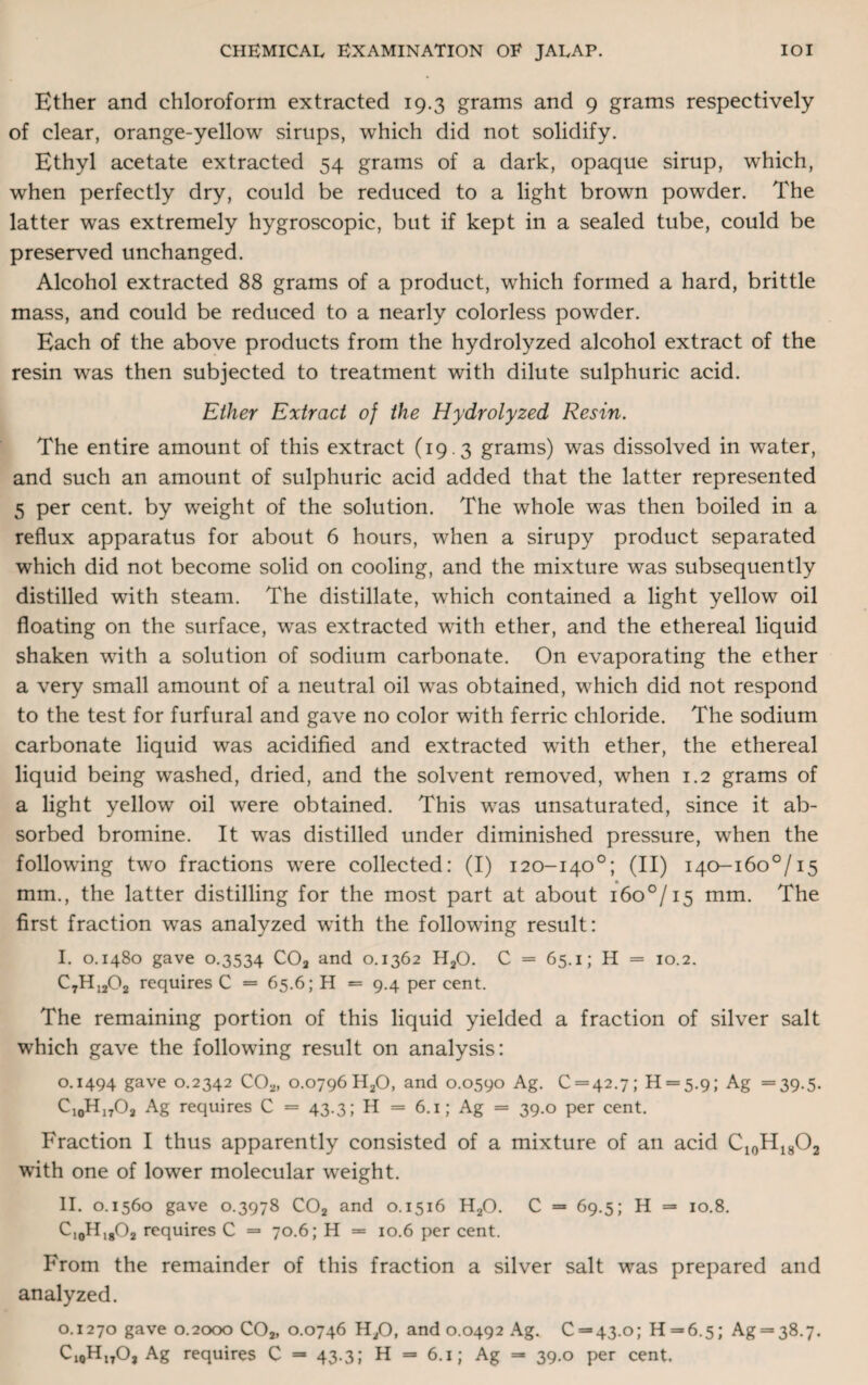 Ether and chloroform extracted 19.3 grams and 9 grams respectively of clear, orange-yellow sirups, which did not solidify. Ethyl acetate extracted 54 grams of a dark, opaque sirup, which, when perfectly dry, could be reduced to a light brown powder. The latter was extremely hygroscopic, but if kept in a sealed tube, could be preserved unchanged. Alcohol extracted 88 grams of a product, which formed a hard, brittle mass, and could be reduced to a nearly colorless powder. Each of the above products from the hydrolyzed alcohol extract of the resin was then subjected to treatment with dilute sulphuric acid. Ether Extract of the Hydrolyzed Resin. The entire amount of this extract (19.3 grams) was dissolved in water, and such an amount of sulphuric acid added that the latter represented 5 per cent, by weight of the solution. The whole was then boiled in a reflux apparatus for about 6 hours, when a sirupy product separated which did not become solid on cooling, and the mixture was subsequently distilled with steam. The distillate, which contained a light yellow oil floating on the surface, wras extracted with ether, and the ethereal liquid shaken with a solution of sodium carbonate. On evaporating the ether a very small amount of a neutral oil was obtained, which did not respond to the test for furfural and gave no color with ferric chloride. The sodium carbonate liquid was acidified and extracted with ether, the ethereal liquid being washed, dried, and the solvent removed, when 1.2 grams of a light yellow oil were obtained. This was unsaturated, since it ab¬ sorbed bromine. It was distilled under diminished pressure, when the following two fractions were collected: (I) 120-140°; (II) I40-i6o°/i5 mm., the latter distilling for the most part at about i6o°/i5 mm. The first fraction was analyzed with the following result: I. 0.1480 gave 0.3534 C02 and 0.1362 H20. C = 65.1; H = 10.2. C7H1202 requires C = 65.6; H = 9.4 per cent. The remaining portion of this liquid yielded a fraction of silver salt which gave the following result on analysis: 0.1494 gave 0.2342 C02, 0.0796 H20, and 0.0590 Ag. 0 = 42.7; 11 = 5.9; Ag =39.5. C10H17O2 Ag requires C = 43.3; H = 6.1; Ag = 39.0 per cent. Fraction I thus apparently consisted of a mixture of an acid C10H18O2 with one of lower molecular weight. II. 0.1560 gave 0.3978 C02 and 0.1516 H20. C = 69.5; H = 10.8. C10H18O2 requires C = 70.6; H = 10.6 per cent. From the remainder of this fraction a silver salt was prepared and analyzed. 0.1270 gave 0.2000 C02, 0.0746 H/J, and 0.0492 Ag. 0 = 43.0; H = 6.5; Ag = 38.7. 01QHI7O, Ag requires C = 43.3; H = 6.1; Ag = 39.0 per cent.