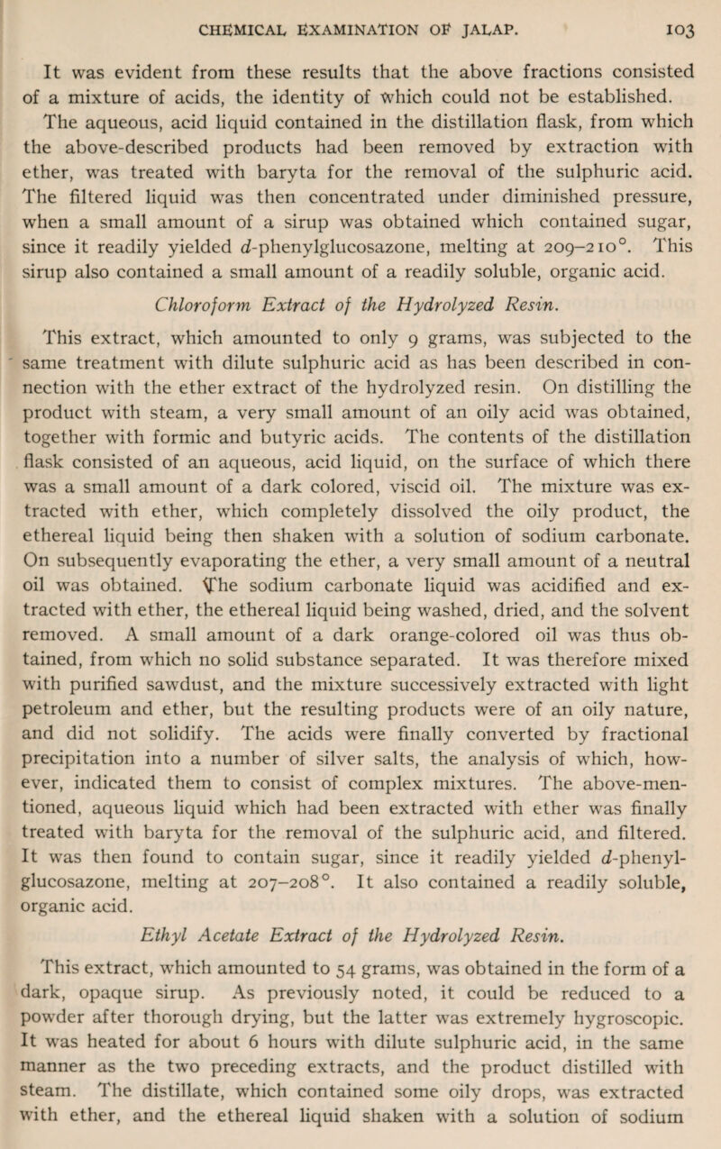 It was evident from these results that the above fractions consisted of a mixture of acids, the identity of which could not be established. The aqueous, acid liquid contained in the distillation flask, from which the above-described products had been removed by extraction with ether, was treated with baryta for the removal of the sulphuric acid. The filtered liquid was then concentrated under diminished pressure, when a small amount of a sirup was obtained which contained sugar, since it readily yielded d-phenylglucosazone, melting at 209-2io°. This sirup also contained a small amount of a readily soluble, organic acid. Chloroform Extract of the Hydrolyzed Resin. This extract, which amounted to only 9 grams, was subjected to the same treatment with dilute sulphuric acid as has been described in con¬ nection with the ether extract of the hydrolyzed resin. On distilling the product with steam, a very small amount of an oily acid was obtained, together with formic and butyric acids. The contents of the distillation flask consisted of an aqueous, acid liquid, on the surface of which there was a small amount of a dark colored, viscid oil. The mixture was ex¬ tracted with ether, which completely dissolved the oily product, the ethereal liquid being then shaken with a solution of sodium carbonate. On subsequently evaporating the ether, a very small amount of a neutral oil was obtained. The sodium carbonate liquid was acidified and ex¬ tracted with ether, the ethereal liquid being washed, dried, and the solvent removed. A small amount of a dark orange-colored oil was thus ob¬ tained, from which no solid substance separated. It was therefore mixed with purified sawdust, and the mixture successively extracted with light petroleum and ether, but the resulting products were of an oily nature, and did not solidify. The acids were finally converted by fractional precipitation into a number of silver salts, the analysis of which, how¬ ever, indicated them to consist of complex mixtures. The above-men¬ tioned, aqueous liquid which had been extracted with ether was finally treated with baryta for the removal of the sulphuric acid, and filtered. It was then found to contain sugar, since it readily yielded d-phenyl- glucosazone, melting at 207-208°. It also contained a readily soluble, organic acid. Ethyl Acetate Extract of the Hydrolyzed Resin. This extract, which amounted to 54 grams, was obtained in the form of a dark, opaque sirup. As previously noted, it could be reduced to a powder after thorough drying, but the latter was extremely hygroscopic. It was heated for about 6 hours with dilute sulphuric acid, in the same manner as the two preceding extracts, and the product distilled with steam. The distillate, which contained some oily drops, was extracted with ether, and the ethereal liquid shaken with a solution of sodium