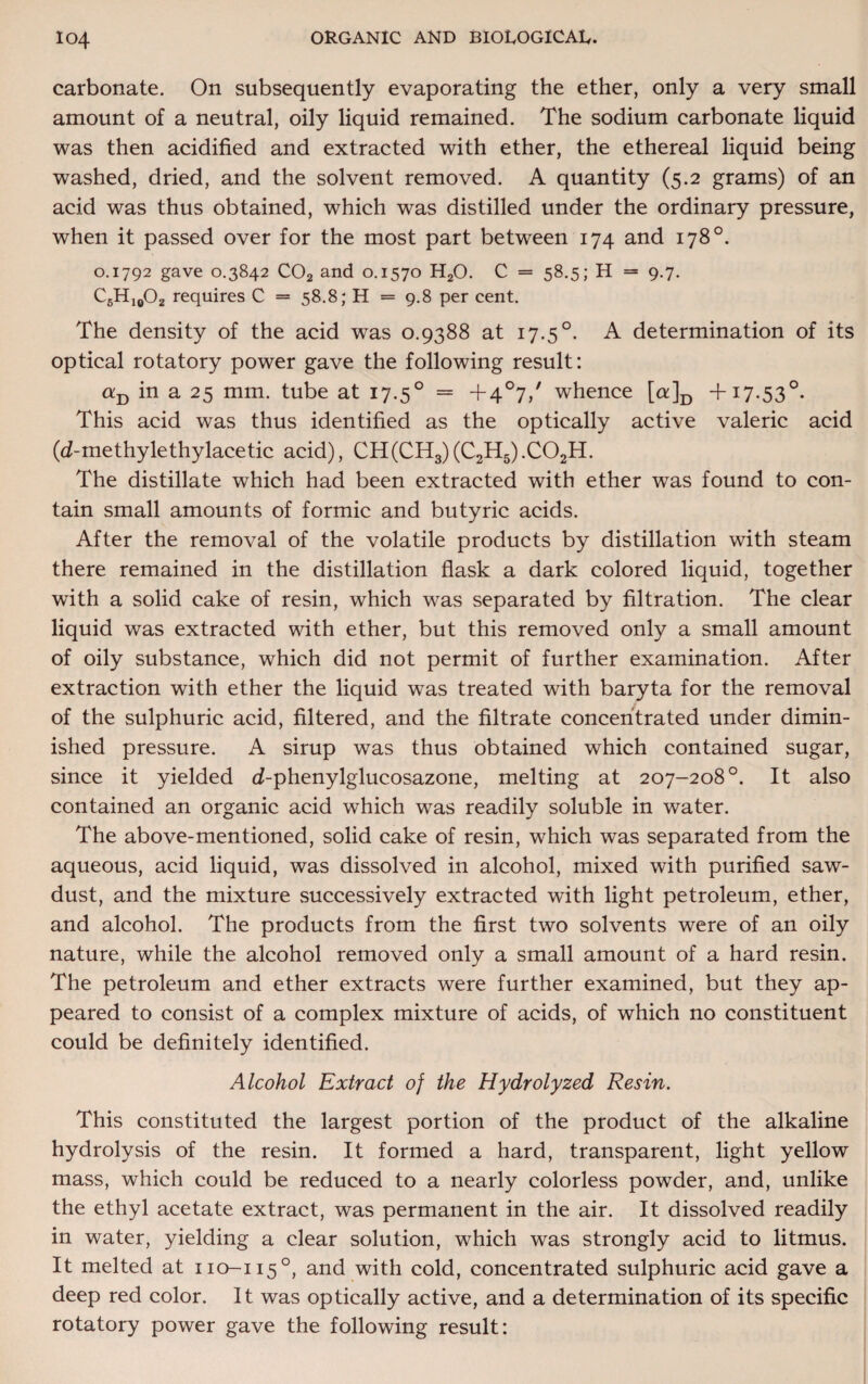 carbonate. On subsequently evaporating the ether, only a very small amount of a neutral, oily liquid remained. The sodium carbonate liquid was then acidified and extracted with ether, the ethereal liquid being washed, dried, and the solvent removed. A quantity (5.2 grams) of an acid was thus obtained, which was distilled under the ordinary pressure, when it passed over for the most part between 174 and 178°. 0.1792 gave 0.3842 C02 and 0.1570 H20. C = 58.5; H = 9.7. C6H10O2 requires C = 58.8; H = 9.8 per cent. The density of the acid was 0.9388 at 17.5 °. A determination of its optical rotatory power gave the following result: aB in a 25 mm. tube at 17.50 = +4°7/ whence [a]D + 17.530. This acid was thus identified as the optically active valeric acid (d-methylethylacetic acid), CH(CH3)(C2H5).C02H. The distillate which had been extracted with ether was found to con¬ tain small amounts of formic and butyric acids. After the removal of the volatile products by distillation with steam there remained in the distillation flask a dark colored liquid, together with a solid cake of resin, which was separated by filtration. The clear liquid was extracted with ether, but this removed only a small amount of oily substance, which did not permit of further examination. After extraction with ether the liquid was treated with baryta for the removal of the sulphuric acid, filtered, and the filtrate concentrated under dimin¬ ished pressure. A sirup was thus obtained which contained sugar, since it yielded d-phenylglucosazone, melting at 207-208°. It also contained an organic acid which was readily soluble in water. The above-mentioned, solid cake of resin, which was separated from the aqueous, acid liquid, was dissolved in alcohol, mixed with purified saw¬ dust, and the mixture successively extracted with light petroleum, ether, and alcohol. The products from the first two solvents were of an oily nature, while the alcohol removed only a small amount of a hard resin. The petroleum and ether extracts were further examined, but they ap¬ peared to consist of a complex mixture of acids, of which no constituent could be definitely identified. Alcohol Extract of the Hydrolyzed Resin. This constituted the largest portion of the product of the alkaline hydrolysis of the resin. It formed a hard, transparent, light yellow mass, which could be reduced to a nearly colorless powder, and, unlike the ethyl acetate extract, was permanent in the air. It dissolved readily in water, yielding a clear solution, which was strongly acid to litmus. It melted at no-1150, and with cold, concentrated sulphuric acid gave a deep red color. It was optically active, and a determination of its specific rotatory power gave the following result: