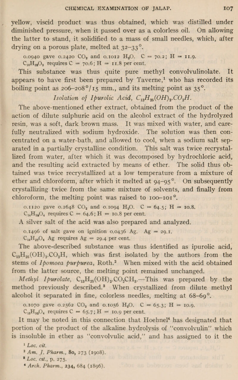 yellow, viscid product was thus obtained, which was distilled under diminished pressure, when it passed over as a colorless oil. On allowing the latter to stand, it solidified to a mass of small needles, which, after drying on a porous plate, melted at 32-33 °. 0.0940 gave 0.2420 C02 and 0.1012 H20. C = 70.2; H =* 11.9. C1RH3203 requires C = 70.6; H = 11.8 per cent. This substance was thus quite pure methyl convolvulinolate. It appears to have first been prepared by Taverne,1 who has recorded its boiling point as 206-208°/15 mm., and its melting point as 35°. Isolation of Ipurolic Acid, C13H2b(0H)2.C02H. The above-mentioned ether extract, obtained from the product of the action of dilute sulphuric acid on the alcohol extract of the hydrolyzed resin, was a soft, dark brown mass. It was mixed with water, and care¬ fully neutralized with sodium hydroxide. The solution was then con¬ centrated on a water-bath, and allowed to cool, when a sodium salt sep¬ arated in a partially crystalline condition. This salt was twice recrystal¬ lized from water, after which it was decomposed by hydrochloric acid, and the resulting acid extracted by means of ether. The solid thus ob¬ tained was twice recrystallized at a low temperature from a mixture of ether and chloroform, after which it melted at 94-95 °. On subsequently crystallizing twice from the same mixture of solvents, and finally from chloroform, the melting point was raised to 100-101°. o. 1120 gave 0.2648 C02 and 0.1094 H20. C = 64.5; H = 10.8. C14H2804 requires C = 64.6; H = 10.8 per cent. A silver salt of the acid was also prepared and analyzed. 0.1496 of salt gave on ignition 0.0436 Ag. Ag = 29.1. Ci4H2704 Ag requires Ag = 29.4 per cent. The above-described substance was thus identified as ipurolic acid, Ci3H25(0H)2.C02H, which was first isolated by the authors from the stems of lpomoea purpurea, Roth.2 When mixed with the acid obtained from the latter source, the melting point remained unchanged. Methyl Ipurolate, C13H25(0H)2.C02CH3.—This was prepared by the method previously described.3 When crystallized from dilute methyl alcohol it separated in fine, colorless needles, melting at 68-69°. 0.1070 gave 0.2562 C02 and 0.1056 H20. C = 65.3; H = 10.9. C15H30O4 requires C = 65.7; H = 10.9 per cent. It may be noted in this connection that Hoehnel4 has designated that portion of the product of the alkaline hydrolysis of “convolvulin” which is insoluble in ether as “convolvulic acid,” and has assigned to it the 1 Loc. cit. 7 Am. J. Pharm., 80, 273 (1908). 1 Loc. cit., p. 275. 4 Arch. Pharm., 234, 684 (1896).