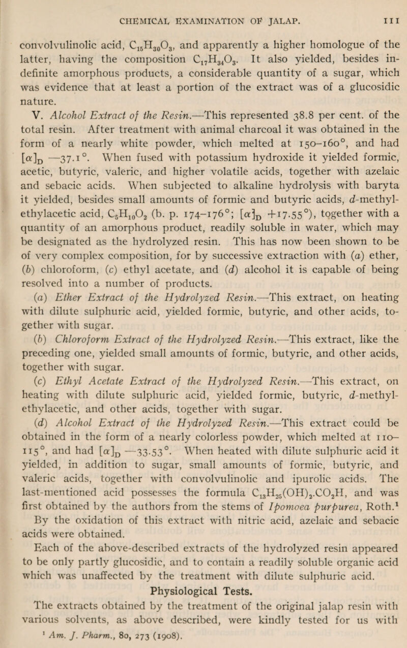 convolvulinolic acid, C15H30O3, and apparently a higher homologue of the latter, having the composition C17H3403. It also yielded, besides in¬ definite amorphous products, a considerable quantity of a sugar, which was evidence that at least a portion of the extract was of a glucosidic nature. V. Alcohol Extract of the Resin.—This represented 38.8 per cent, of the total resin. After treatment with animal charcoal it was obtained in the form of a nearly white powder, which melted at 150-160°, and had [a] D —37.1 °. When fused with potassium hydroxide it yielded formic, acetic, butyric, valeric, and higher volatile acids, together with azelaic and sebacic acids. When subjected to alkaline hydrolysis with baryta it yielded, besides small amounts of formic and butyric acids, d-methyl- ethylacetic acid, C5H10O2 (b. p. 174-176°; [a]D +17.550), together with a quantity of an amorphous product, readily soluble in water, which may be designated as the hydrolyzed resin. This has now been shown to be of very complex composition, for by successive extraction with (a) ether, (b) chloroform, (c) ethyl acetate, and (d) alcohol it is capable of being resolved into a number of products. (a) Ether Extract of the Hydrolyzed Resin.—This extract, on heating with dilute sulphuric acid, yielded formic, butyric, and other acids, to¬ gether with sugar. (b) Chloroform Extract of the Hydrolyzed Resin.—This extract, like the preceding one, yielded small amounts of formic, butyric, and other acids, together with sugar. (c) Ethyl Acetate Extract of the Hydrolyzed Resin.—This extract, on heating with dilute sulphuric acid, yielded formic, butyric, d-methyl- ethylacetic, and other acids, together with sugar. (d) Alcohol Extract of the Hydrolyzed Resin.—This extract could be obtained in the form of a nearly colorless powder, which melted at 110- 115°, and had [a]D —33.53°. When heated with dilute sulphuric acid it yielded, in addition to sugar, small amounts of formic, butyric, and valeric acids, together with convolvulinolic and ipurolic acids. The last-mentioned acid possesses the formula C13H25(0H)2.C02H, and was first obtained by the authors from the stems of Ipomoea purpurea, Roth.1 By the oxidation of this extract with nitric acid, azelaic and sebacic acids were obtained. Each of the above-described extracts of the hydrolyzed resin appeared to be only partly glucosidic, and to contain a readily soluble organic acid which was unaffected by the treatment with dilute sulphuric acid. Physiological Tests. The extracts obtained by the treatment of the original jalap resin with various solvents, as above described, were kindly tested for us with 1 Am. J. Pharm., 80, 273 (1908).