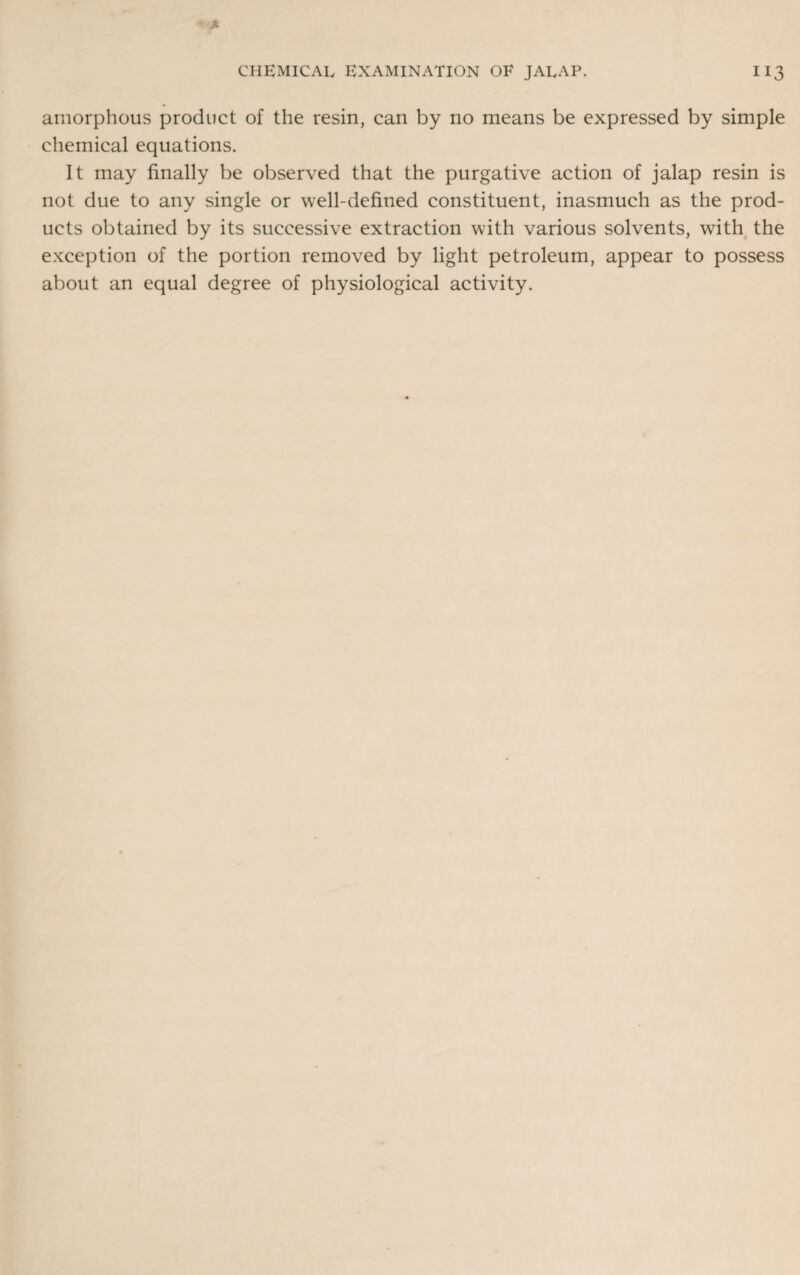 amorphous product of the resin, can by no means be expressed by simple chemical equations. It may finally be observed that the purgative action of jalap resin is not due to any single or well-defined constituent, inasmuch as the prod¬ ucts obtained by its successive extraction with various solvents, with the exception of the portion removed by light petroleum, appear to possess about an equal degree of physiological activity.